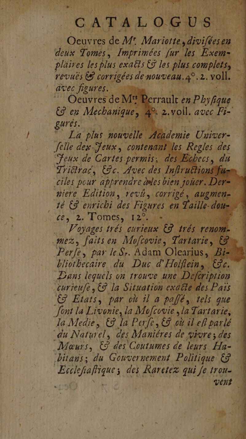 H dj: * CATA ALOGUS. Oeuvres de M: Mariotte dium deux fi 0s, Imprimées fur. les Exe 3j plàir e$ les plus exatis C9 les plus complet. f vevuts e KOnnlsr ^s de nouveau. T vol! ns abr NM ' avec figures. ——  Oeuvresde. jerraal Oron 3 &amp;g en Mecbani: P voll. avec Fi- — donie Uuiver- ei Tgrar, £89c. Yon am ; ees peur apprendre àles bien : giere Edition, rev, corrigé 16 C enrichi des Figures en Tail i6 2 Tomes,. Task tS 1 ... Fayages trés curieux €9. trés t mex, faits en Moftovie , artarie Perfe, par le $y. Adam. Olearius VET T du Duc. HANE ^i o Fed par o il 4 ka tels que fant la Livenie, la Mufcovie »la Tartarie, Ja Medie , € la Pere, € ei il efl parlé du Naturely des Maniéres de Vire s des Meurs, &amp; des Coutumes de leurs. Ha-.- itauss du. Gouvergement, Politique. €2 AME Amara , de Raretez: qui fe trou- vent