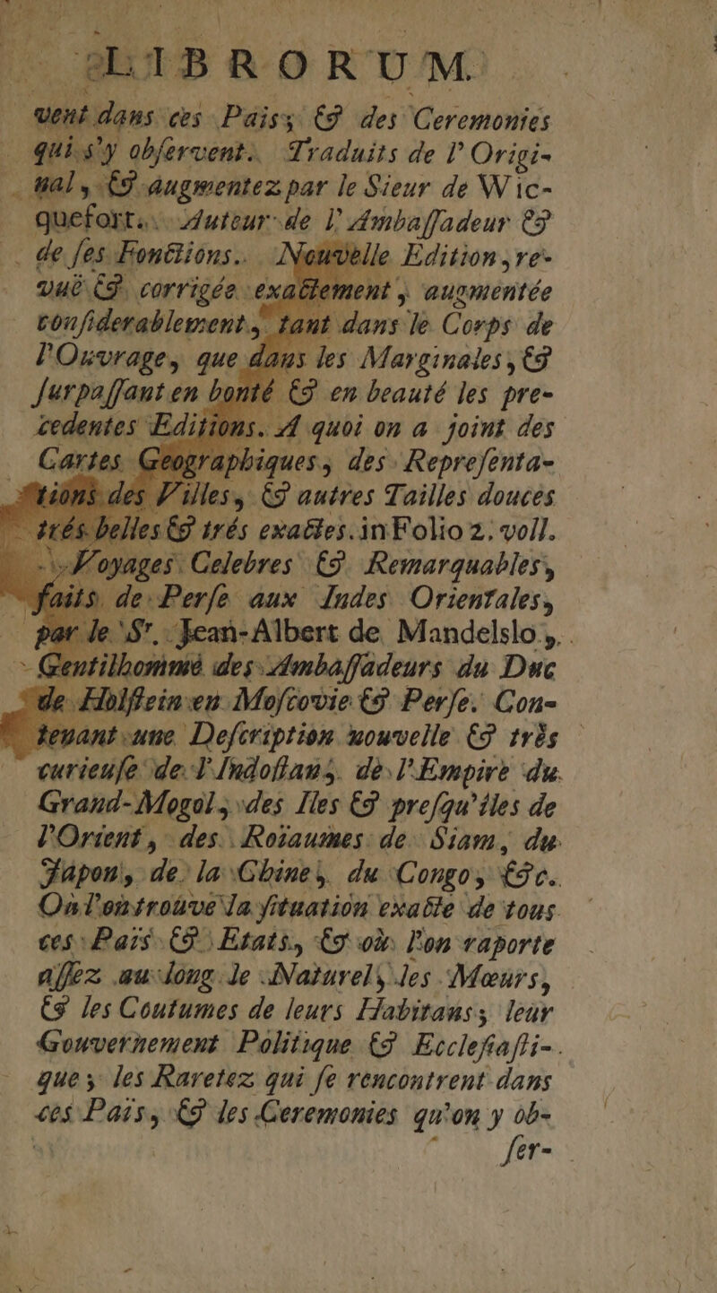— wet dans ves Páisy €9 dej Ceremonies | qui s'y obfervent.. Traduits de l Origi- . al , 69 augmentez par le Sieur de W ic- quefort.....duteur- de 1! Ambaffadeur €3 . de fes Fontiions.. Neuselle Edition ,ve- vué C8. corrigé ex ent , augmentée tonfi hec diti dans le Corps: de 25 les Marginades ,C9 C3 en beauté les pre- indenies Editions. 44 quoi on a. joint des Tartes Geograpbiques , des Reprefenta- | les, Cg autres Tailles douces 5€g trés exa&amp;ies.in Folio 2; vell. ages Celebres £9. Remarquables, de:Perfe aux dndes. Orientales, e. $7. Jean-Albert de Mandelslo ,. . Gentilbommé des -dmbaffadeurs du Duc le Hholfiein:en Mojftovie C9 Pere. Con- teuant une. Defcription wouvelle €9 rdg vcurieufe de. T [ndoflaus. de.l'Empire du. Graud- Mogal., «des Iles 2 prefqu'íles de Jl'Ortent , 7 des. Roiaumes: de Siam, du. Japon, de. la Gbiney, du Congo; £v. Oa T'onirotroe Ja Yituation exatle de tous. ces Pais C9 | Etats, €9 ox. l'on vaporte ajfez au dong. Je ANaturely Jes Meurs, (9 Jes Coutumes de leurs Habitanss leur Gouvernement Politique (9 Ecclefafi- . que y les Raretez; qui fe rencontrent dans «6$ Pais, €9 des Ceremonies qu'on y ob-  fet-