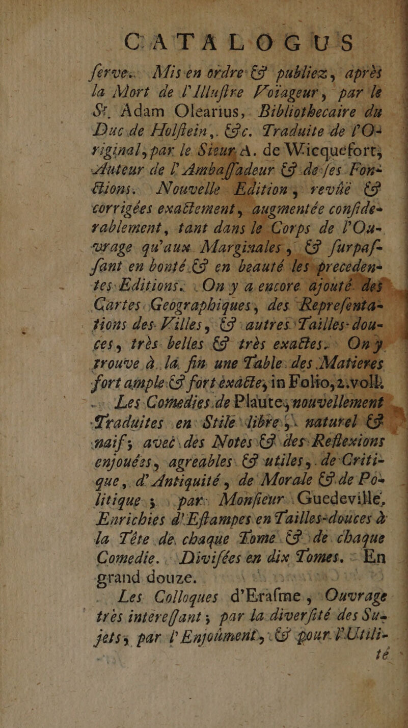 tx xD MORE uo la Mort de l'Illufire Foi 01AgeUr y r7 $t, Adam Olearius, Bibliotbecaire dh Duc de Holflein,. Gc. di yaduite de PO. riginal, pax ie. A. de Wiequefort | ED futeur de J mbaffadeur Quae Fonz ions. (Nouvelle uon veváé C9 — FTN exattement , augmentée confi íde- | Mage qu qux. Marg ^ itl en boufé. c en bed. : Gartes. le loun dcn dnd epr. . Hions des. 5 hs S autres Tai qrou'oe. à. à fin une abe. e es M dort atple 3 fort éxá&amp;tey in Folio; Les Comedies.de Plautes oue ? 4i radaites en: Stile dibre S. nature Zo Aaif s ; Avec des INotes C9. des: Reflexions enjouées , agreables. C9 utiles, . de Criti- qut ,. d' Antiquité , de Morale £2 de Pó- ditiqug.s «pat Monfieur . Guedeville, Enritbies d'Efflampes en Taillessdouces à la Téte de chaque Some C9 de. cbaque Conedie. ... Divifées en dix Tones. - | En P grand douze. ^. d Les. Colloques. d' HOW j Duis i fes , parl Enjolumenity £9 gour- T Utili- dé y