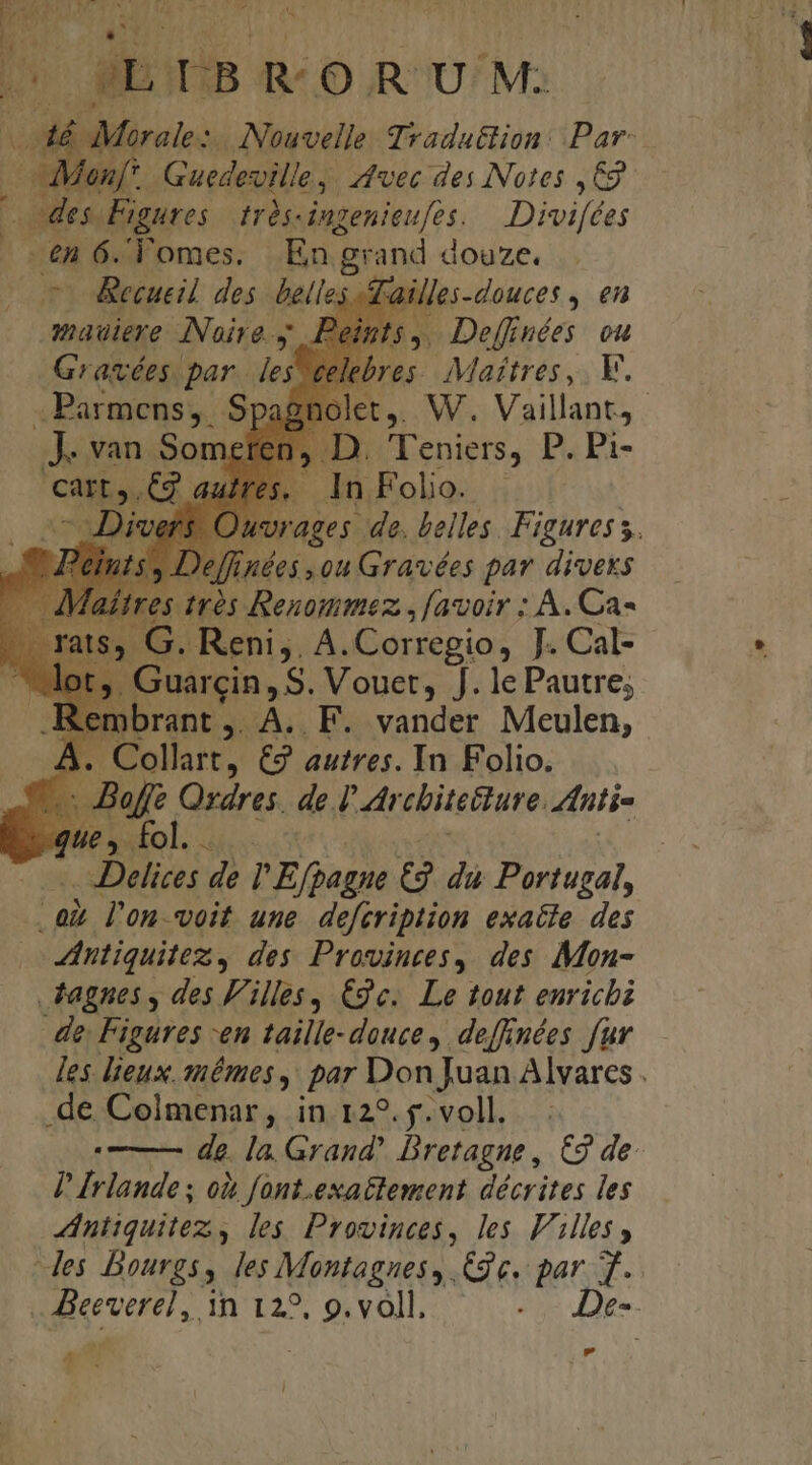 m ! B RO RUM: 46 Mürale: ANouvelle Tradattion: Par: Men. Guedevilie ,. vec des Notes G9 | h des Figures tràs-iugenieufes, — Divifées 2A e CFomes. En grand douze. &amp;ecueil des belles -Aailles-douces , en mauiere Noire y. Peints,, Deffuées. ou Gravées. par ind celebres. Maitres, E. . Parmens,. Sp ei | D. l'eniers, Pp. pi- cart. C2 a. . In Folio. Diver rages de. belles. Figures s. 'effinées ou Gravées par divexs | Irós Renoummez , [avoir : A. Ca- . Reni,, A.Corregio, J. Cal- Guarcin, S. Vouet, J. le Pautre; .Rembrant ,. A.. F. vander Meulen, A. Collart, € autres. In Folio. E ee de I Arcbiteliure Antia que , fol. . | Delites de l'E(pagne &amp; dà Portugal, E l'on.voit une. defeription exatle. des intiquitez, des Provinces, des Mon- tagnes , des Filles, €c.. Le tout enrichi de Figures -en taille-douce , deffinées fur les lieux. snémes ,. par Don Juan Alvares . dan Colmenar, in 12?.5.voll. . de la. Grand' Bretagne , €9 de P drlande od font.exaétement décrites les niiquitez , les Provinces, les Filles, - Jes Dourgs, les Montagnes, Cg e. par. T. | five, Tn 127. ocvdlbs ove De--