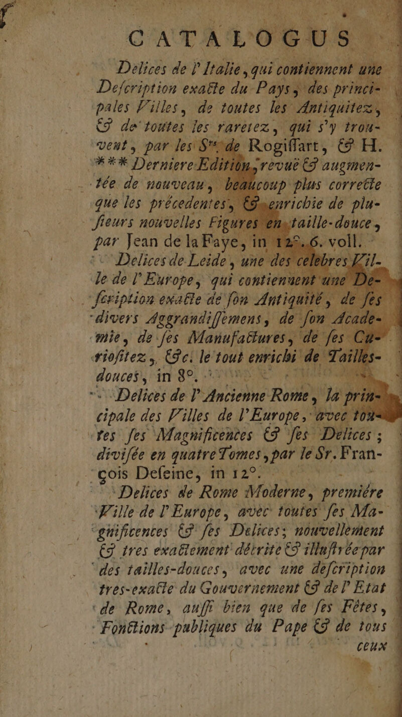 | QAAUE ALOGU . ^ Delices de )' Italie ,qui co nip ! — — Defcription exatte 2 Pays, ; des prin » | pales Filles, de toutes les. ntiquitez, 3l C9 de toutes les TATELOz. y qui $'y trou- — veut par les $t / Rogiffart , GUH- 3 OUX Derpiero., Lrévue C9 augmen- — dée de nouveau. i£0up plus correcte. que les pr écedentes: FQ .enricbie de plu- — Jteurs nouvelles Figures en puo douce , : par Jean delaFaye, in 122.6. voll. —— IDelices de. Leide , une c edel Europe, qui coptienu . fesiption exatle de fon ntis divers Aegrandiffemens, de fon nie, de:fes Manufattures , di iofitez , (gei le tout enrichi end in 89, NES eM -Delices de Pete Rome , : y - us des Filles de l'Europe ,- Lea 0 res fes Magnificentes €2. fes. Delices divifée en quatre Tomes , par ie 5r. Fran- . gois Defeine; 1 12977. € | -Delices de Rome Moderne , premiére ille de l' Europe, avec toutes fes Ma-- guificentes C9. fes. Delices; nouvellement €3 ires exattement diirite 9 ilufivéepar des tailles-douces,: avec une defcription tres-exatle du Gouvernement €9 del Etat. de Rome, aufF bien que de fes Fétes, Ponttions publique en Br. €g de tous HE Lj