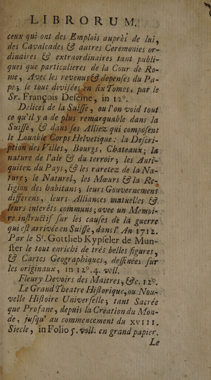 DUUEEBR OR U v; | dinaires. £2. extraordinaires tant publi- . ques que particulieres de la Cour. de Ro- ues uec les revenustg depenfes du Pa- pes, le tout divi/ées.tt fi Tomos, par [e 6r. Frangois Defei in^. Delices de la $ de p c quiya iavquable. dans Ja llliez. qui compofeut elvetique :. la. Defcri- le l'air C9 duterroirs les duri- du Pays, C3 les varetez de la Na- le INaturel, les Menars (9 1a: Re- qui eff arrivéeen Suiffe , dans dna 712. Par le S'. Gottlieb Kypfeler de Mun- les originaux , in/122.4. voll. Fleury Devoirs des Maitres 2c. 129, que Profane , depuis la C reation du Mon- de, fufgu! au commencement du xvi11., | Aiecle , inFolio f. voll. en grand papier. Le