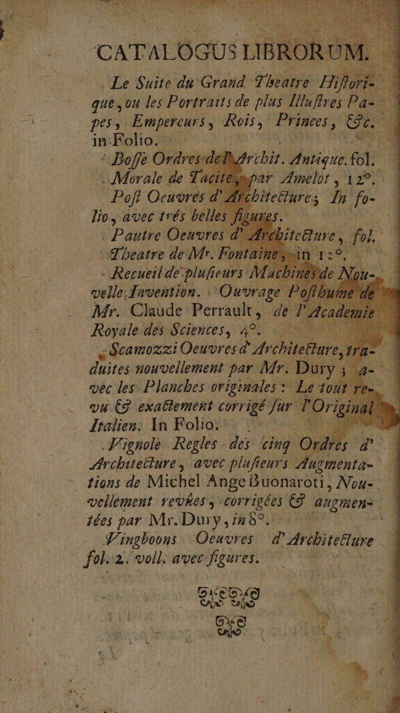 CATALOGUS T ! Le $uite du Grand p; boane Hifuri- m qué ,ou les Portraits de plus IHluftres Pa- - pes, Empereurs , me Priteer &amp;. B in:Folio. | J du * Boffe Ordres:del zribit. Antique. a3 . Morale de Tac par melot , 129. Poft Oeuvres d' Afr EE TAQ Ju fo- lio, avec trés bell es. ; Pautre Oeuvres d' A d'beatre de Mr. Fontaim . - Recueil de plufie eurs Ma velle.Tavention. Ouvrage Poflb Mr... Claude: Perraukt , de P a - Royale des $cieutes, 49... ,ócamozzi Oeuvres d'dr chifetfare 1 duites nouvellement par Mr. Dury i vec les. Plancbes originales :: Le tout re Jtalien; In Folio: Died. Vignole. Regles des cing Ord ts e 4 thrcbitetture y avec plafieurs Ausmenta- ! - diens de Michel Ange Duonaroti, Nou- vellement vev&amp;ess corrigées Cg aupnen- ! 3 iées par Mr.Dury ,/289....— gt S'ingboons Oeuvres | d Adrebite&amp;ure ..— fol... voll. avec figures. | bitetture , fol. Bá.