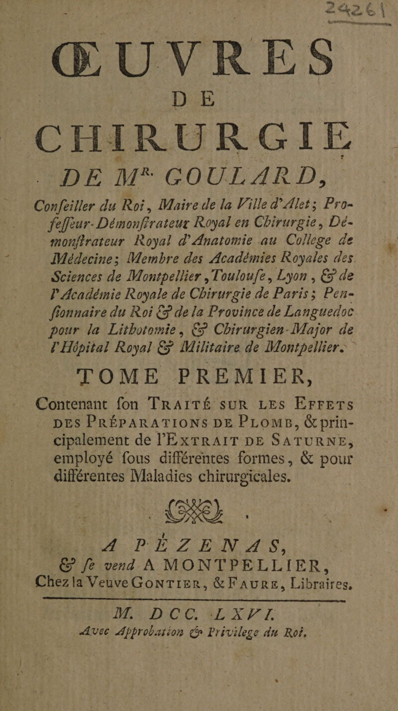 242€ | ie ŒUVRES DE M* GOULARD Confèiller du Roi, Maire de la Ville d’Alet; Pro- fefleur- Démonfirateux Royal en Chirurgie, Dé- monfirateur Royal d’'Anatomie au College de Médecine; Membre des Académies Royales des. Sciences de Montpellier ,Touloufe, Lyon, € de P Académie Royale de Chirurgie de Paris ; Pen- fionnaire du Roi &amp;&gt; de la Province de Languedoc pour la Lithotomie, € Chirurgien-Major de L'Hôpital Royal € Militaire de Montpellier: TOME PREMIER, DES PRÉPARATIONS DE PLOMB, &amp;prin- cipalement de l’'EXTRAIT DE SATURNE, employé fous différentes formes, &amp; pour différentes Maladies chirurgicales. A PÉZENAS, fe vend À MONTPELLIER, Chez la VeuveGonTrer, &amp;FAURE, Éten SAGE, EX AVec Approbation de Privilege du Roi,