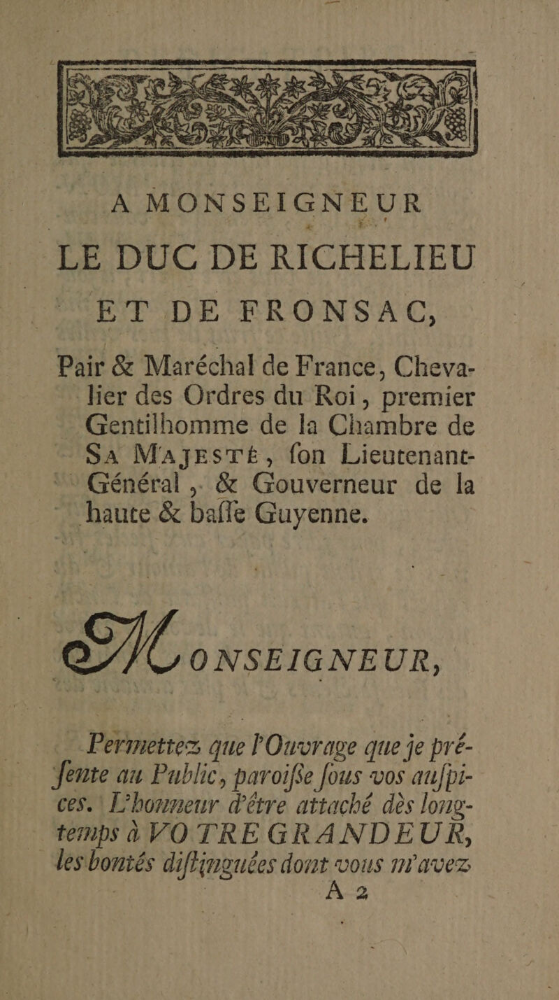 À MONSEIGNEUR LE DUC DE RICHELIEU ET DE FRONSAC, Pair &amp; Maréchal de France, Cheva- lier des Ordres du Roi, premier Gentilhomme de la Chambre de SA MAJESTÉ, fon Lieutenant-  Général , &amp; Gouverneur de la haute &amp; bafle Guyenne. Ce ONSEIGNEUR, Permettez que l'Ouvrage que je pré- Jente au Public, paroifie fous vos aufpi- ces. L’horneur d'être attaché dès long: ternps à VOTRE GRANDEUR, les bontés diffinguées UQUS m'avez