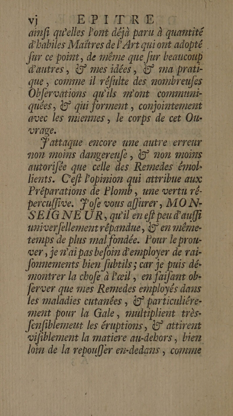 Te fur ce point, de même que fur beaucoup d'autres, 7 mes idées, € 1n4 pratr- que, comme il réfulte des normbreufes Objervations qu'ils m'ont commun: quées, 7 qui forment , conjointement avec les miennes , le corps de cet Ou: vrage. F'attaque encore une autre erreur non moins dangereufe , non moins autorilée que celle des Remedes émol- lients. C’eft l'opinion qui attribue aux Préparations de Plomb, une vertu re- percuffive. Ÿole vous affurer, MO N- SEIGNEUR, qu'il en efi peu d'aulfi univerfellement répandue, en méme. ternps de plus mal fondée. Pour le prou- ver, je n'ai pas befoin d'employer de rai- Jonnemients bien Jubtils ; car je puis dé: montrer la chofe à l'œil, en faifant ob- Jerver que mes Remedes employés dans ment pour la Gale, multiplient très- Jenfiblement les éruptions, &amp; attirent loin de la repoufler en-dedans , comme