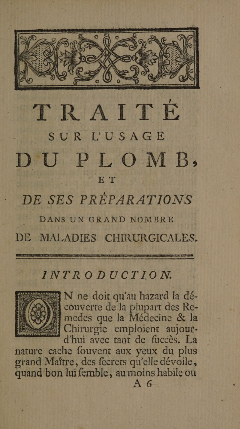 RSA LEE PAS CT Ra LAS SA GR DU PLOMB; | ET DE SES PRÉPARATIONS DANS UN GRAND NOMBRE DE MALADIES CHIRURGICALES. INTRODUCTION. 23 N ne doit qu'au hazard la dé- YA couverte de la plupart des Re- YA medes que la Médecine &amp; la #.] Chirurgie emploient aujour- d'hui avec tant de fuccès. La nature cache fouvent aux yeux du plus grand Maître, des fecrets qu'elle dévoile, quand bon lui femble, au es habile ou