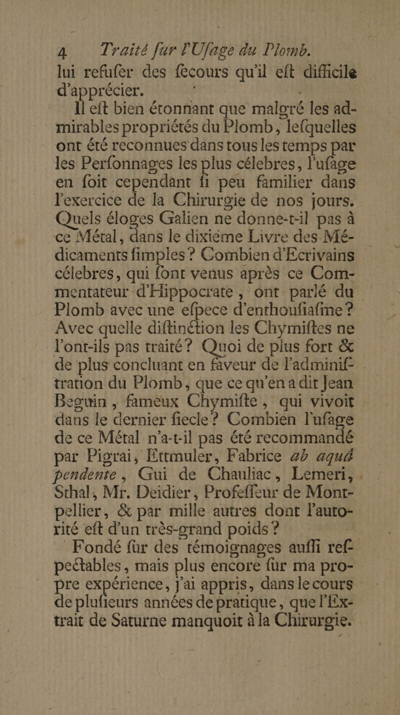 lui refufer des {cours qu'il eft difhcile d'apprécier. Il eft bien étonnant que malgré les ad- mirables propriètés du Plomb, lefquelles ont été reconnues dans tous les temps par les Perfonnages les plus célebres, l'ufage en foit cependant fi peu familier dans l'exercice de la Chirurgie de nos jours. Quels éloges Galien ne donne-t-il pas à ce Métal, dans le dixième Livre des Mé- dicaments fimples ? Combien d'Ecrivains célebres, qui font venus après ce Com- Plomb avec une efpece d’enrhoufiafime ? Avec quelle diftinction les Chymiftes ne l'ont-ils pas traité? Quoi de plus fort &amp; tration du Plomb, que ce qu'en a dit Jean Beguin , fameux Chymifte, qui vivoit dans le dernier fiecle? Combien l'ufage de ce Métal n’a-t:il pas été recommandé par Pigrai, Ettmuler, Fabrice 20 aqué pendente, Gui de Chauliac, Lemeri, Sthal, Mr. Deidier, Profeffeur de Mont- rité eft d’un très-grand poids ? Fondé für des témoignages aufli ref- peétables, mais plus encore fur ma pro- pre expérience, J'ai appris, dans le cours de plufieurs années de pratique, que l'Ex- trait de Saturne manquoit à la Chirurgie. an