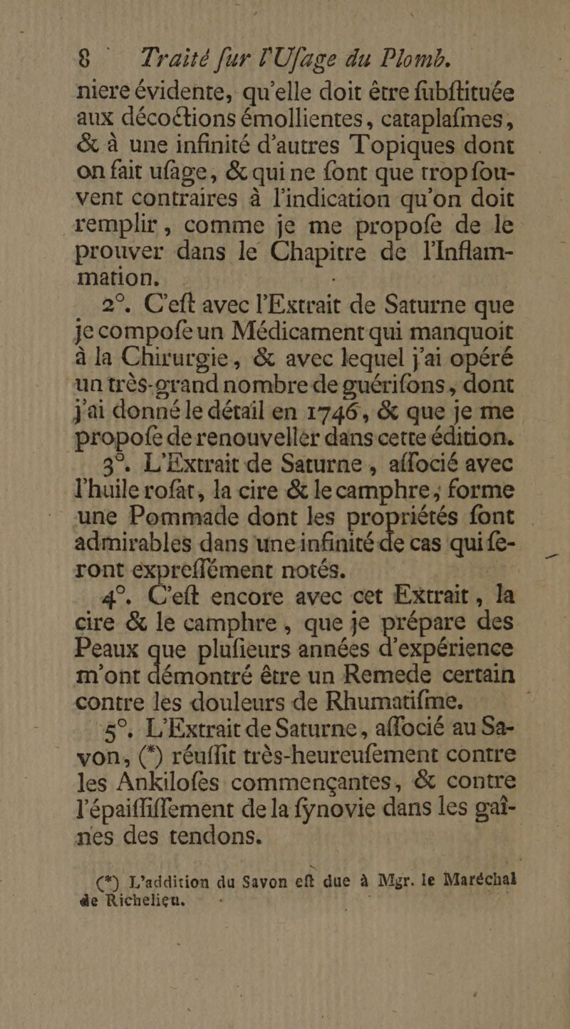 niere évidente, qu'elle doit être fubftituée aux décoétions émollientes, cataplafimes, &amp; à une infinité d’autres Topiques dont on fait ufage, &amp; qui ne {ont que tropfou- vent contraires à l'indication qu'on doit remplir , comme je me propofe de le prouver dans le Chapitre de l'Inflam- mation, | 2°. C’eft avec l'Extrait de Saturne que je compofe un Médicament qui manquoit à la Chirurgie, &amp; avec lequel j'ai opéré un très-arand nombre de guérifons, dont j'ai donné le détaïl en 1746, &amp; que je me propofe de renouvellèr dans cetteédition. 3°. L'Extrait de Saturne , affocié avec l'huile rofar, la cire &amp; le camphre; forme une Pommade dont les propriétés font admirables dans uneinfinité de cas quife- ront expreffément notés. fi 4°. C'eft encore avec cet Extrait, la cire &amp; le camphre , que je prépare des Peaux que plufieurs années d'expérience m'ont démontré être un Remede certain contre les douleurs de Rhumatifme. 5°, L'Extrait de Saturne, affocié au Sa- von, (*) réuflit très-heureufement contre les Ankilofes commençantes, &amp; contre l'épaiffiffement de la fynovie dans les gai- nes des tendons. (*) L’addition du Savon eft due à Mgr. le Maréchal de Richelieu. . |