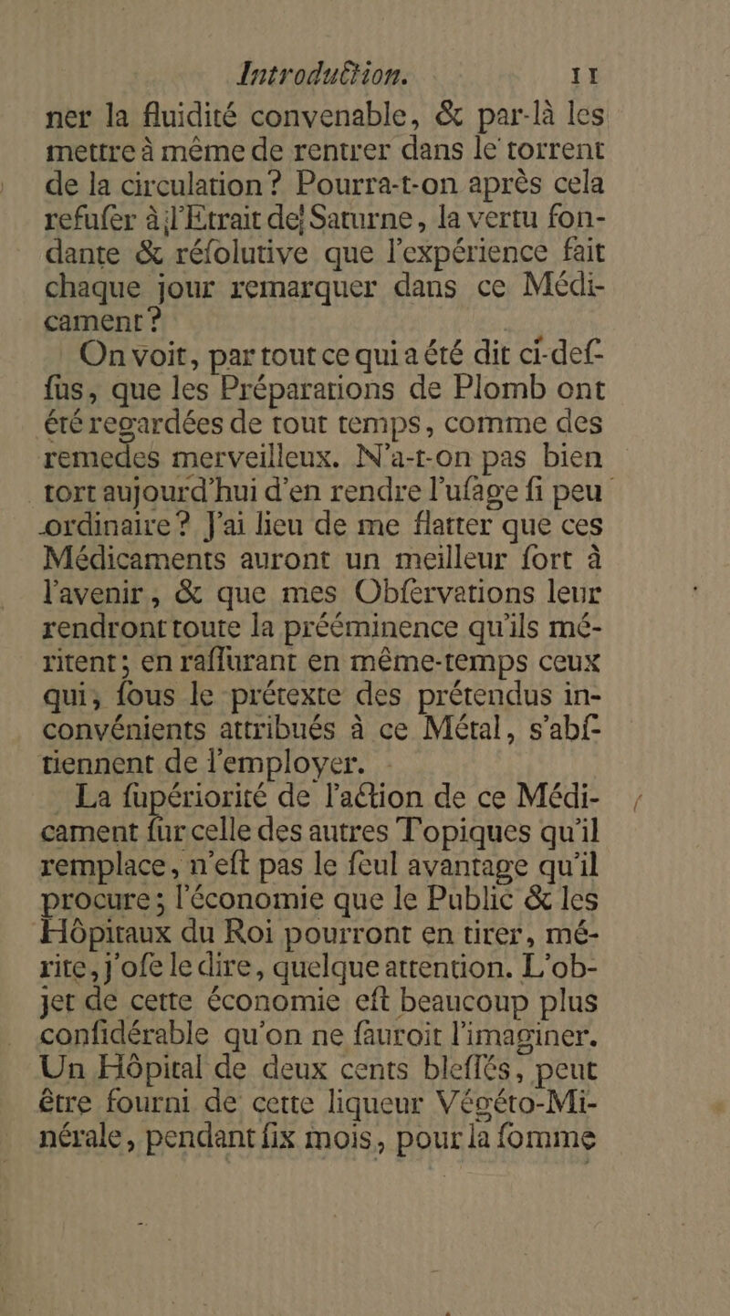 ner la fluidité convenable, &amp; par:là les mettre à même de rentrer dans le torrent de la circulation ? Pourra-t-on après cela refufer à l'Etrait de! Saturne, la vertu fon- dante &amp; réfolutive que l'expérience fait chaque jour remarquer dans ce Médi- cament ? | On voit, par tout ce qui a été dit ci-def- fus, que les Préparations de Plomb ont été regardées de rout temps, comme des remedes merveilleux. N’a-t-on pas bien tort aujourd'hui d'en rendre l’ufage fi peu ordinaire ? J'ai lieu de me flatter que ces Médicaments auront un meilleur fort à l'avenir, &amp; que mes Obfervations leur rendront toute la prééminence qu'ils mé- ritent; en raflurant en même-temps ceux qui, fous le prétexte des prétendus in- convénients attribués à ce Métal, s’abf- tiennent de l'employer. La fupériorité de l’action de ce Médi- cament fur celle des autres Topiques qu'il remplace, n'eft pas le feul avantage qu'il procure; l'économie que le Public &amp; les Hôpitaux du Roi pourront en tirer, mé- rite, J'ofe le dire, quelque attention. L'ob- jet de cette économie eft beaucoup plus confidérable qu'on ne fauroit l'imaginer. Un Hôpital de deux cents bleffés, peut être fourni de certe liqueur Végéto-Mi- nérale, pendant fix mois, pour la fomme