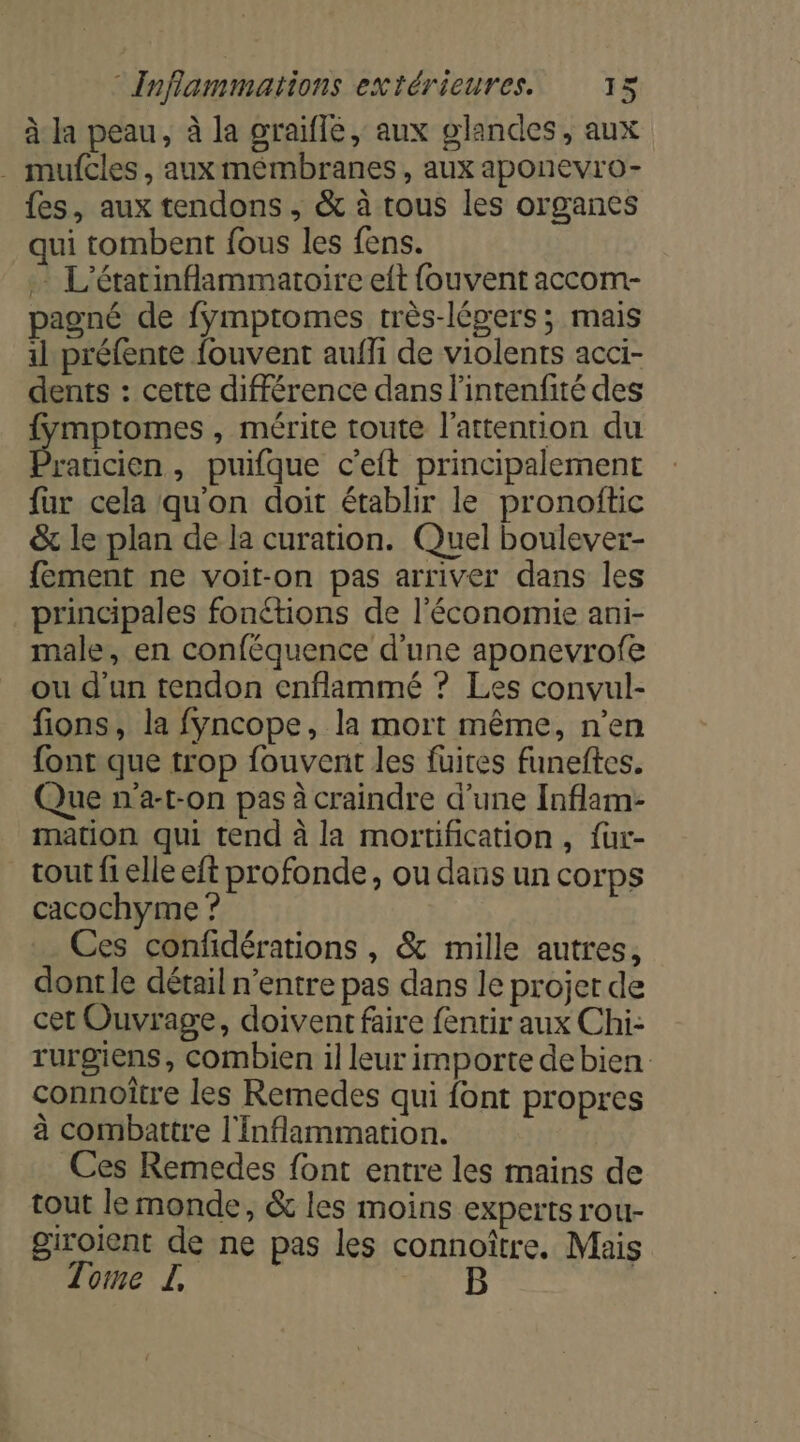 à la peau, à la graiflé, aux glandes, aux . mufcles, aux membranes, aux aponevro- fes, aux tendons , &amp; à tous les organes qui tombent fous les fens. L'étarinflammatoire eft fouvent accom- pagné de fymptomes très-légers ; mais 11 préfente fouvent aufhi de violents acci- dents : cette différence dans l'intenfité des fymptomes, mérite toute l'attention du raticien, puifque c’eft principalement fur cela qu'on doit établir le pronoftic &amp; le plan de la curation. Quel boulever- fement ne voit-on pas arriver dans les principales fonétions de l'économie ani- male, en conféquence d'une aponevrofe ou d'un tendon enflammé ? Les convul- fions, la fyncope, la mort même, n’en font que trop fouvenit les füuires funeftes. Que n'a-t-on pas à craindre d’une Inflam- mation qui tend à la mortification , {ur- tout fi elle eft profonde, ou dans un corps cacochyme ? Ces confidérations , &amp; mille autres, dontle détail n'entre pas dans le projer de cet Ouvrage, doivent faire fentir aux Chi- rurgiens, combien il leur importe debien: connoître les Remedes qui font propres à combattre l'Inflammation. Ces Remedes font entre les mains de tout le monde, &amp; les moins experts rou- giroient de ne pas les connoître. Mais Tome L ‘# D |