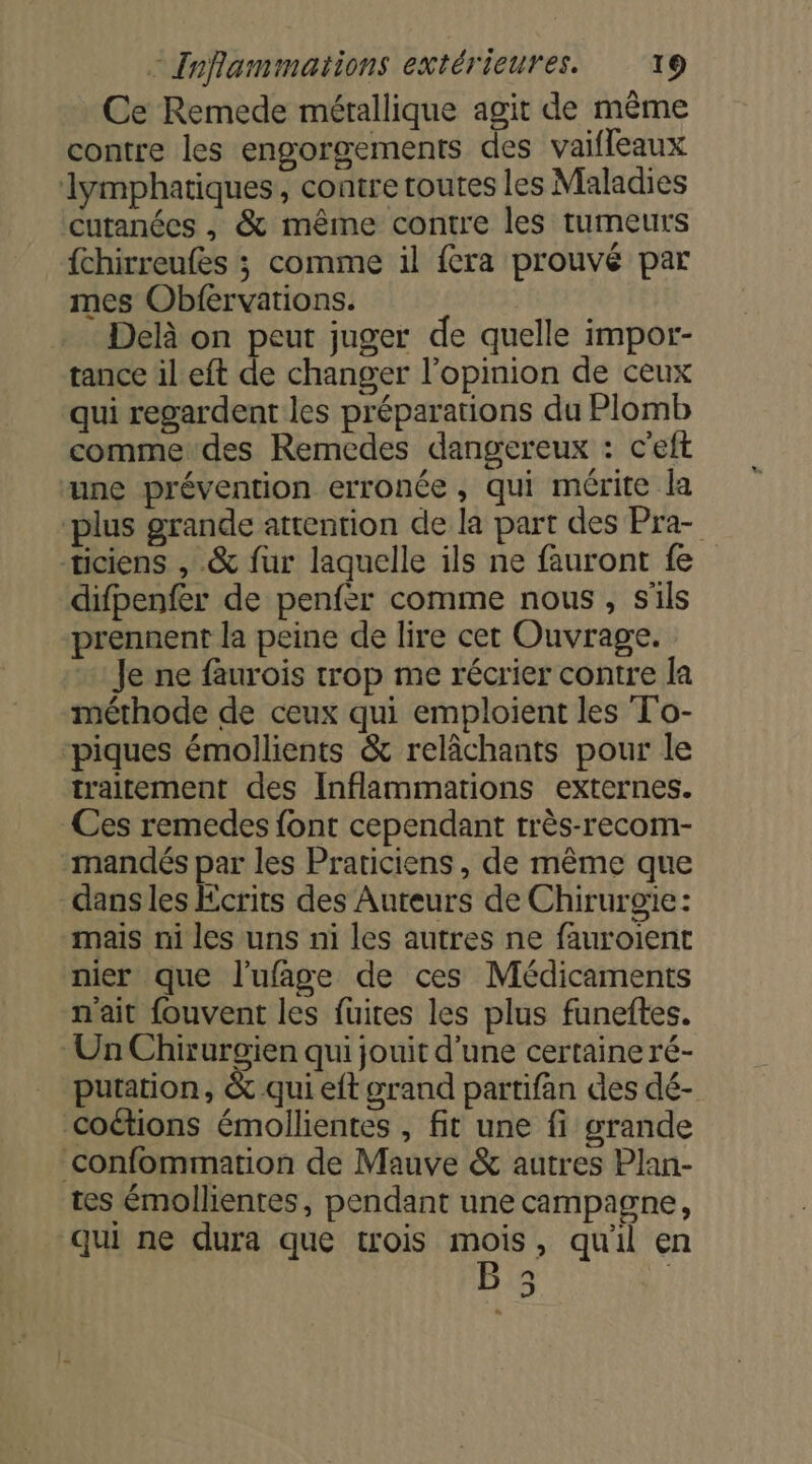 Ce Remede métallique agit de même contre les engorgements des vaifleaux lymphatiques, contre toutes les Maladies cutanées , &amp; même contre les tumeurs {chirreufes ; comme il fera prouvé par mes Obfervations. Delà on peut juger de quelle impor- tance il eft de changer l'opinion de ceux qui regardent les préparations du Plomb comme des Remedes dangereux : c'eft une prévention erronée, qui mérite la plus grande attention de la part des Pra- ticiens , &amp; fur laquelle ils ne fauront fe difpenfer de penfer comme nous, s'ils prennent la peine de lire cet Ouvrage. Je ne faurois trop me récrier contre la méthode de ceux qui emploient les To- ‘piques émollients &amp; relâchants pour le traitement des Inflammations externes. Ces remedes font cependant très-recom- mandés par les Praticiens , de même que dans les Ecrits des Auteurs de Chirurgie: mais ni les uns ni les autres ne fauroient nier que l'ufage de ces Médicaments n'ait fouvent les fuites les plus funeftes. Un Chirurgien qui jouit d'une certaine ré- putation, &amp; qui eft grand partifän des dé- coétions émollientes , fit une fi grande _confommation de Mauve &amp; autres Plan- tes émollienres, pendant une campagne, qui ne dura que trois me , quil en J