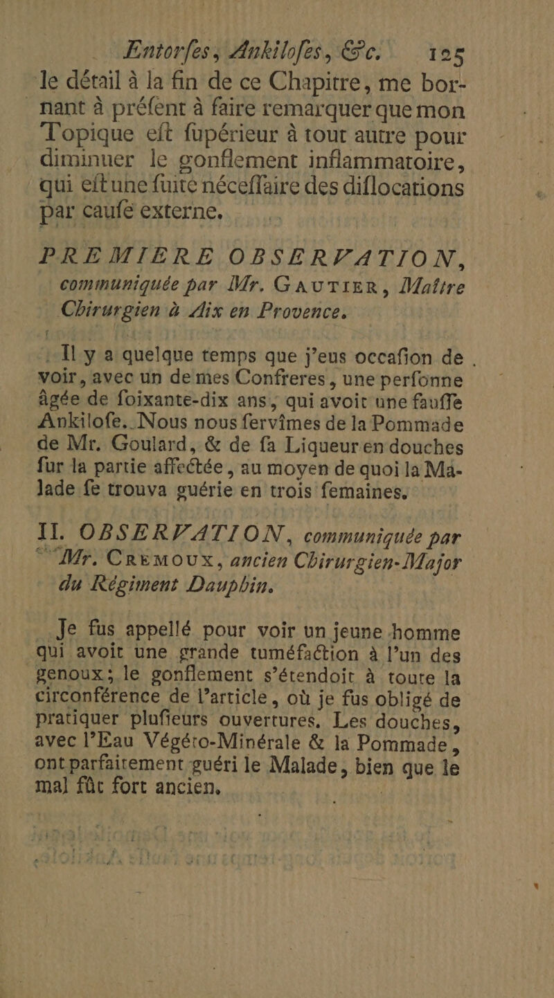 le détail à la fin de ce Chapitre, me bor- nant à préfent à faire remarquer que mon Topique eit fupérieur à tour autre pour diminuer le gonflement inflammatoire, qui eftune fuite néceffaire des diflocations par caufe externe. PREMIERE OBSERVATION, communiquée par Mr. GAUTIER, Maître Chirurgien à Aix en Provence. + [ly a quelque temps que j’eus occafion de . voir, avec un de mes Confreres, une perfonne âgée de foixante-dix ans, qui avoit une fauffe Ankilofe. Nous nous fervimes de la Pommade de Mr, Goulard, &amp; de fa Liqueuren douches fur la partie affeétée , au moyen de quoi la Ma. Jade fe trouva guérie en trois femaines. IT. OBSERVATION, communiquée par Mr, CREMOUX, ancien Chirurgien- Major du Régiment Dauphin. Je fus appellé pour voir un jeune homme qui avoit une grande tuméfaction à l’un des genoux; le gonflement s’étendoit à toute la circonférence de l’article, où je fus obligé de pratiquer plufieurs ouvertures, Les douches, avec l’Eau Végéto-Minérale &amp; la Pommade, ont parfaitement guéri le Malade, bien que le ma] fût fort ancien, j