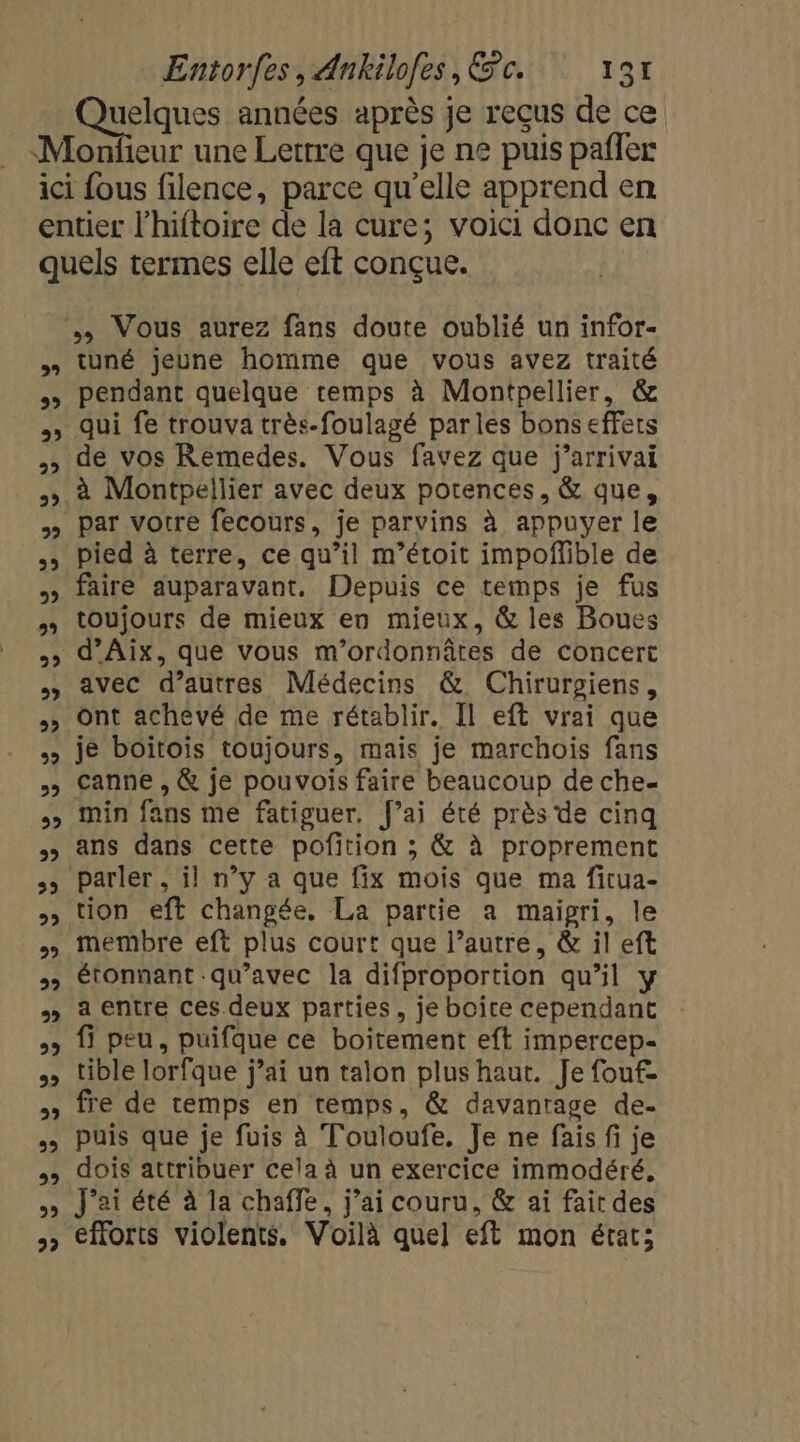 uelques années après je reçus de ce 29 29 2 22 1 22 29 22 &gt; | 29 2? 22 29 22 22 22 23 22 2? 22 22 2 2 2 2 99 29 22 VV © VV tuné jeune homme que vous avez traité pendant quelque temps à Montpellier, &amp; qui fe trouva très-foulagé parles bons effets de vos Remedes. Vous favez que j’arrivai à Montpellier avec deux potences, &amp; que, par votre fecours, je parvins à appuyer le pied à terre, ce qu’il m’étoit impoflible de faire auparavant, Depuis ce temps je fus toujours de mieux en mieux, &amp; les Boues d’Aix, que vous m’ordonnâtes de concert avec d’autres Médecins &amp; Chirurgiens, ont achevé de me rétablir. Il eft vrai que je boitois toujours, mais je marchois fans canne , &amp; je pouvois faire beaucoup de che- min fans me fatiguer. fai été près de cinq ans dans cette pofition ; &amp; à proprement parler ; il n’y a que fix mois que ma fitua- tion eft changée, La partie a maigri, le membre eft plus court que l’autre, &amp; il eft étonnant qu'avec la difproportion qu’il y a entre ces deux parties, je boîte cependant fi peu, puifque ce boitement eft impercep- tible lorfque j’ai un talon plus haut. Je fouf- fre de temps en temps, &amp; davanrage de- puis que je fuis à Touloufe. Je ne fais fi je dois attribuer cela à un exercice immodéré, J'ai été à la chaffe, j’ai couru, &amp; ai fair des efforts violents, Voilà quel eft mon état;