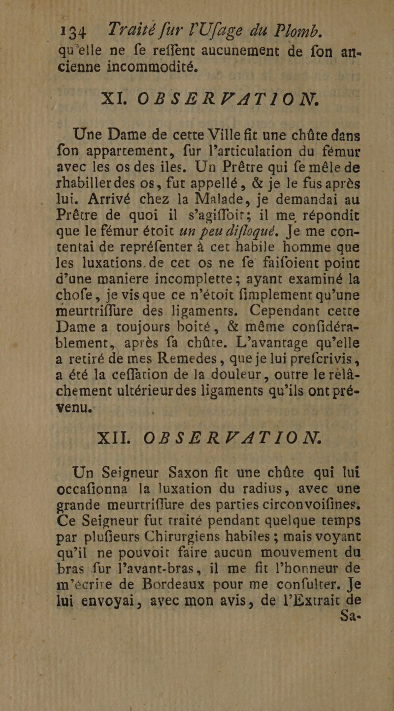 qu'elle ne fe reflent aucunement de fon an- cienne incommodité. XI OBSERPATION. Une Dame de cette Ville fit une chûte dans fon appartement, fur l’articulation du fémur avec les os des iles. Un Prêtre qui fe mêle de rhabiller des os, fut appellé, &amp; je le fus après lui. Arrivé chez la Malade, je demandai au Prêtre de quoi il s’agifloir; il me répondit que le fémur étoit w# peu difloqué. Je me con- tentai de repréfenter à cet habile homme que les luxations. de cet os ne fe faifoient point d’une maniere incomplette ; ayant examiné la chofe, je vis que ce n’étoit fimplement qu’une meurtriflure des ligaments. Cependant cette Dame a toujours boité, &amp; même confidéra- blement, après fa chûte. L’avantage qu’elle a retiré de mes Remedes, que je lui prefcrivis, a été la ceffarion de la douleur, outre le relà- chement ultérieur des ligaments qu’ils ont pré- venu. XIL OBSERVATION. Un Seigneur Saxon fit une chûte qui lui occafionna la luxation du radius, avec une grande meurtriffure des parties circonvoifines, Ce Seigneur fut traité pendant quelque temps par plufieurs Chirurgiens habiles ; mais voyant qu’il ne pouvoit faire aucun mouvement du bras fur l’avant-bras, il me fit l’honneur de m'écrire de Bordeaux pour me confulter. Je lui envoyai, avec mon avis, de LRAqERr . He