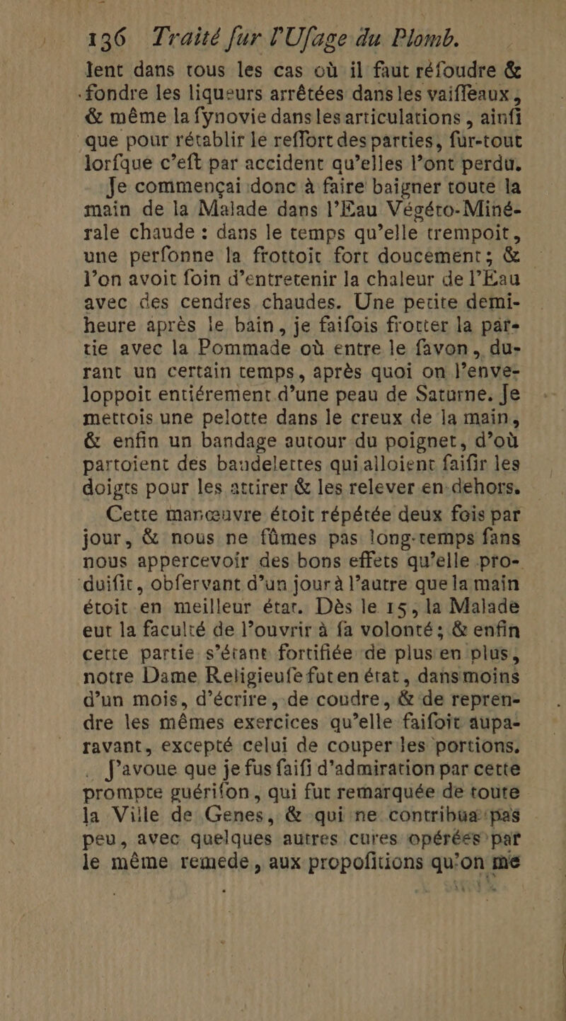 lent dans tous les cas où il faut réfoudre &amp; fondre les liqueurs arrêtées dans les vaiffeaux , &amp; même la fynovie danslesarticulations , ainfi que pour rétablir le reffort des parties, fur-tout lorfque c’eft par accident qu’elles l’ont perdu. Je commençai donc à faire baigner toute la main de la Malade dans l'Eau Végéto-Miné- rale chaude : dans le temps qu’elle trempoit, une perfonne la frottoit fort doucement; &amp; l’on avoit foin d’entretenir la chaleur de l’Eau avec des cendres chaudes. Une petite demi- heure après le bain, je faifois frotter la par tie avec la Pommade où entre le favon, du- rant un certain temps, après quoi on J’enve- loppoit entiérement d’une peau de Saturne. Je mettois une pelotte dans le creux de la main, &amp; enfin un bandage autour du poignet, d’où partoient des baudelertes quialloient faifir les doigts pour les attirer &amp; les relever en dehors, Cette maræuvre étoit répétée deux fois par jour, &amp; nous ne fûmes pas long-remps fans nous appercevoir des bons effets qu’elle pro- ‘duifit, obfervant d’un jour à l’autre que la main étoit en meilleur étar. Dès le 15, la Malade eut la faculté de l’ouvrir à fa volonté ; &amp; enfin certe partie s’étant fortifiée de plus en plus, notre Dame Religieufe futen érat, dansmoins d’un mois, d'écrire ,.de coudre, &amp; de repren- dre les mêmes exercices qu’elle faifoit aupa- ravant, excepté celui de couper les portions, .… J'avoue que je fus faifi d'admiration par cette prompte guérifon, qui fut remarquée de toute la Ville de Genes, &amp; qui ne contribuæ#:pas peu, avec quelques autres cures @pérées par le même remede, aux propofitions qu’on me