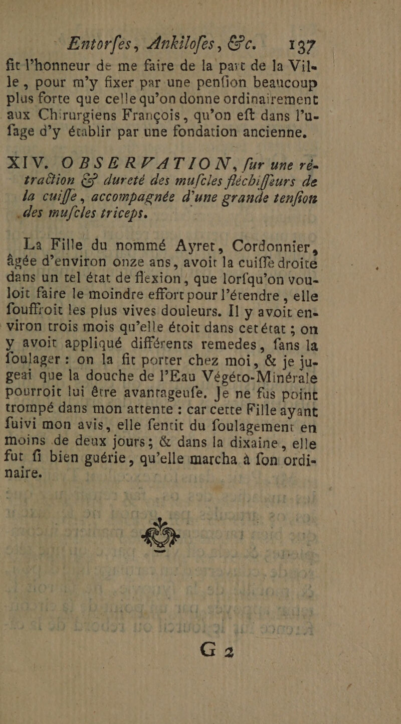 fit l’honneur de me faire de la part de Ja Vil. le, pour m’y fixer par une penfion beaucoup plus forte que celle qu’on donne ordinairement aux Chirurgiens François, qu’on eft dans l’u- fage d’y établir par une fondation ancienne, XIV. OBSERVATION, fur une ré- traction €S dureté des muftles fléchiffèurs de la cuifle, accompagnée d’une grande tenfion .des muftles triceps. La Fille du nommé Ayret, Cordonnier, âgée d’environ onze ans, avoit la cuiffe droité dans un tel état de flexion, que lorfqu’on vou- loit faire le moindre effort pour l’érendre , elle fouffroit les plus vives douleurs. [1 y avoit en- _viron trois mois qu’elle étoit dans cet état ; on y avoit appliqué différents remedes, fans la foulager : on la fit porter chez moi, &amp; je ju- geai que la douche de l’Eau Vépéro-Minérale pourroit lui être avantageufe, Je ne fus point trompé dans mon attente : car cette Fille ayant fuivi mon avis, elle fentit du foulagement en moins de deux jours; &amp; dans la dixaine, elle fut fi bien guérie, qu’elle marcha à fon ordi- naire. Y