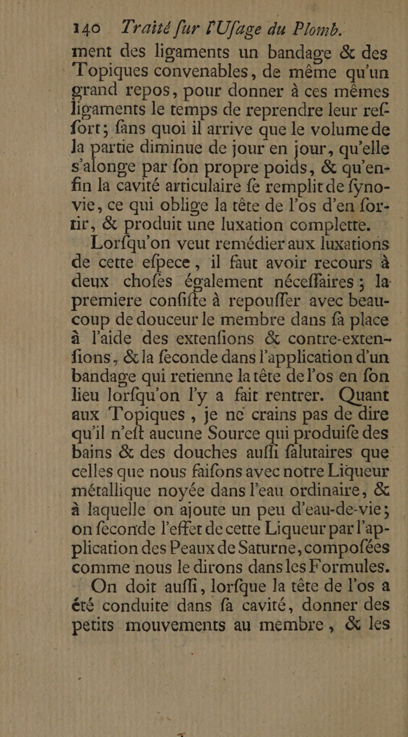 ment des ligaments un bandage &amp; des Topiques convenables, de même qu'un grand repos, pour donner à ces mêmes ligaments le temps de reprendre leur ref fort; fans quoi il arrive que le volumede Ja PAR diminue de jour en jour, qu’elle s’alonge par {on propre poids, &amp; qu’en- fin la cavité articulaire fe remplit de fyno- vie, ce qui oblige la tête de l’os d’en for- ir, &amp; produit une luxation complette. Lorfqu'on veut remédier aux luxations de cette efpece , il faut avoir recours à deux chofes également néceffaires; la premiere confifte à repouffer avec beau- coup de douceur le membre dans fà place à l’aide des extenfions &amp; contre-exten- fions, &amp; la feconde dans l'application d’un bandage qui retienne latête de l'os en fon lieu lorfqu'on l'y a fait rentrer. Quant aux Topiques , je ne crains pas de dire qu'il n'elt aucune Source qui produife des bains &amp; des douches aufñ falutaires que celles que nous faifons avec notre Liqueur métallique noyée dans l'eau ordinaire, &amp; à laquelle on ajoute un peu d’eau-de-vie; on feconde l'effet de cette Liqueur par l'ap- plication des Peaux de Saturne,compofées comme nous le dirons dansles Formules. : On doit auffi, lorfque la tête de l'os a été conduite dans fà cavité, donner des petits mouvements au membre, &amp; les