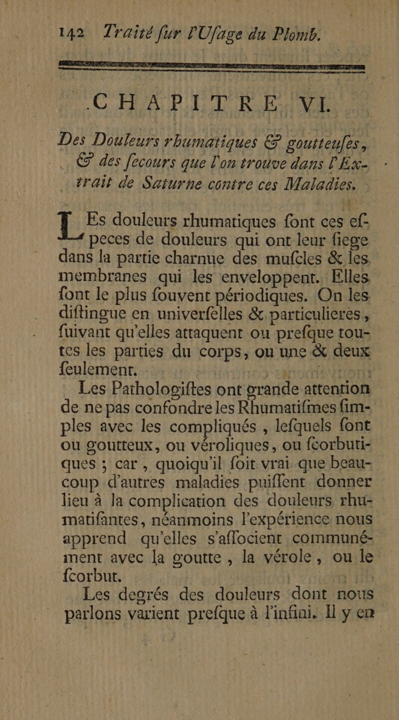 MC HA PDT RENE Des Douleurs rbumatiques &amp; goutteufes, .… © des fecours que l'on trouve dans l'Ex- trait de Saturne contre ces Maladies. LES douleurs rhumatiques font ces ef- peces de douleurs qui ont leur fiege dans la partie charnue des mufcles &amp; les. membranes qui les enveloppent. Elles font le plus fouvent périodiques. On les diftingue en univerfelles &amp; particulierés, fuivant qu'elles attaquent ou prefque tou- tes les parties du corps, ou une &amp; deux feulemenr. &gt; en NTOT Les Pathologiftes ont grande attention de ne pas confondre les Rhumatifimes fim- ples avec les compliqués , lefquels font ou goutteux, ou véroliques, ou fcorbuti- ques ; car, quoiqu'il foit vrai que beau- coup d’autres maladies puiflent donner lieu à Ja complication des douleurs, rhu- matifantes, néanmoins l'expérience nous apprend qu'elles s'aflocient communé- ment avec la goutte , la vérole, ou le {corbut. 2H Les degrés des douleurs dont nous parlons varient prefque à l'infini. Il y en