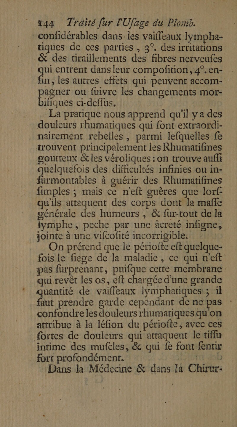 confidérables dans. les vaiffeaux lympha- tiques de ces parties , 3°. des irritations &amp; des tiraillements des fibres nerveufes ui entrent dans leur compofition, 4°.en- n, les autres efièts qui peuvent accom- pagner ou fuivre les changements mor- bifiques ci-deflus. La pratique nous apprend qu'il y a des douleurs rhumatiques qui font extraordi- nairement rebelles, parmi lefquelles {e trouvent principalement les Rhumatifmes goutteux &amp; les véroliques : on trouve auf quelquefois des difficultés infinies ou in- furmontables à guérir des Rhumatifimes fimples ; mais ce n’eft guères que lorf qu'ils attaquent des corps dont la mañle générale des humeurs , &amp; fur-rout de la iymphe, peche par une âcreté infigne, jointe à une vifcofité incorrigible, On prétend que le périofte eft quelque- fois le fieswe de la maladie, ce qui n'eft pas furprenant, puifque cette membrane : qui revêt les os, eft chargée d'une grande quantité de vaifleaux lymphatiques:; il faut prendre garde cependant de ne pas confondre les douleurs rhumatiques qu'on attribue à la léfion du périofte, avec ces {ortes de douleurs qui attaquent le tiffu intime des mufcles, &amp; qui {&amp; font fentix fort profondément. frt db Dans la Médecine &amp; dans la Chirur-