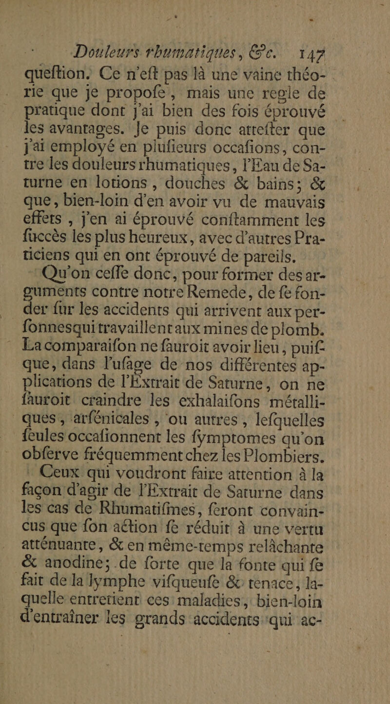 queftion. Ce n'eft pas là une vaine théo- rie que je propofe, mais une regle de pratique dont J'ai bien des fois éprouvé les avantages. Je puis donc atrefter que j'ai employé en piufieurs occafions, con- tre les douleurs rhumatiques, l'Eau de Sa- turne en lotions , douches &amp; bains; &amp; que , bien-loin d’en avoir vu de mauvais effets , j'en ai éprouvé conftamment les fuccès les plus heureux, avec d’autres Pra- ticiens qui en ont éprouvé de pareils. Qu'on ceffe donc, pour former des ar- guments contre notre Remede, de fe fon- fonnesquitravaillentaux mines de plomb. La comparaifon ne fauroit avoir lieu, puif. que, dans l'ufage de nos différentes ap- plications de l'Exrrait de Saturne, on ne fauroit craindre les exhalaifons métalli- ques’, ‘arfénicales , ‘ou autres , lefquelles {eules occafionnent les fÿmptomes qu'on obferve fréquemment chez les Plombiers. . Ceux qui voudront faire attention à la façon d'agir de l'Extrait de Saturne dans les cas de Rhumatifines, feront convain- cus que fon ation fe réduit à une vertu atténuante, &amp; en même-temps relâchante &amp; anodine; .de forte que la fonte qui fe fait de la lymphe vifqueufe &amp; tenace, la- quelle entretient ces maladies, bien-loin d'entraîner les grands accidents ‘qui ac-