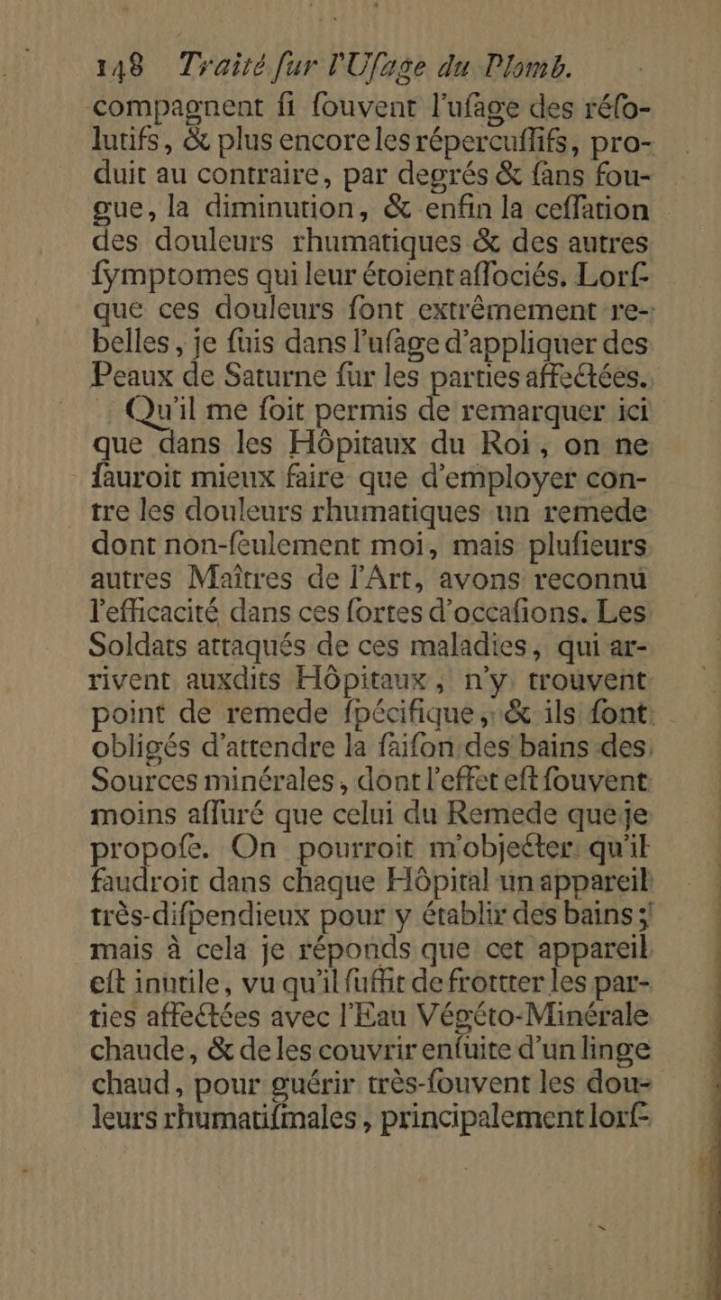 compagnent fi {ouvent l’ufage des réfo- lutifs, &amp; plus encoreles répercuffifs, pro- duit au contraire, par degrés &amp; fans fou- gue, la diminution, &amp; enfin la ceffation des douleurs rhumatiques &amp; des autres fÿmptomes qui leur étoientaflociés, Lorf belles, je fuis dans l’ufage d'appliquer des Peaux de Saturne fur les parties affectées. Qu'il me foit permis de remarquer ici que dans les Hôpitaux du Roi, on ne fauroit mieux faire que d'employer con- _ tre les douleurs rhumatiques un remede dont non-feulement moi, mais plufieurs autres Maîtres de l'Art, avons reconnu l'efficacité dans ces fortes d’occafions. Les: Soldats attaqués de ces maladies, qui ar- rivent auxdits Hôpitaux, n'y trouvent obligés d'attendre la faifon:des bains des. Sources minérales, dont l'effet eft{ouvent: moins afluré que celui du Remede queye propofe. On pourroit m'objeéter: qu'ik faudroit dans chaque Hôpital un appareil: très-difpendieux pour y établir des bains ;! mais à cela je réponds que cet appareik eit inutile, vu qu'il fufht de frottter les par- ties affectées avec l'Eau Végéto-Minérale chaude, &amp; de les couvrir enfuite d'un linge chaud, pour guérir très-fouvent les dou- leurs rhumatifmales , principalement lorf-