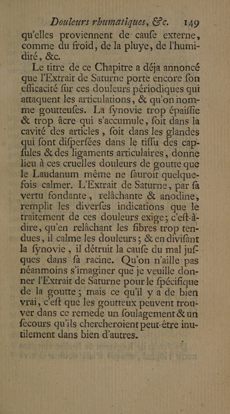 qu'elles proviennent de caufe externe, comme du froid, de la pluye, de l’humi- diré, &amp;c. Le titre de ce Chapitre a déja annoncé que l’Extrait de Saturne porte encore fon efhicacité fur ces douleurs périodiques qui attaquent les articulations, &amp; qu’on nom- me goutteufes. La fÿnovie trop épailie &amp; trop âcre qui s'accumule, foit dans la cavité des articles , foit dans les glandes qui font difperfées dans le tiflu des cap- fules &amp; des ligaments articulaires, donne lieu à ces cruelles douleurs de poutre que Je Laudanum même ne fauroit quelque- fois calmer. L'Extrait de Saturne, par fa vertu fondante, relâchante &amp; anodine, remplit les diverfes indications que le traitement de ces douleurs exige; c’eft-à- dire, qu'en relâchant les fibres trop ten- dues, il calme les douleurs ; &amp; en divifant la fynovie , 1l détruit la caufe du mal ju£ ques dans fa racine. Qu'on n’aille pas néanmoins s'imaginer que je veuille don- ner l'Extrait de Saturne pour le fpécifique de la goutte ; mais ce qu'il y a de bien vrai, c'eft que les goutteux peuvent trou- ver dans ce remede un {oulagement &amp;un fecours qu'ils chercheroïent peut-être inu- ülement dans bien d’autres.