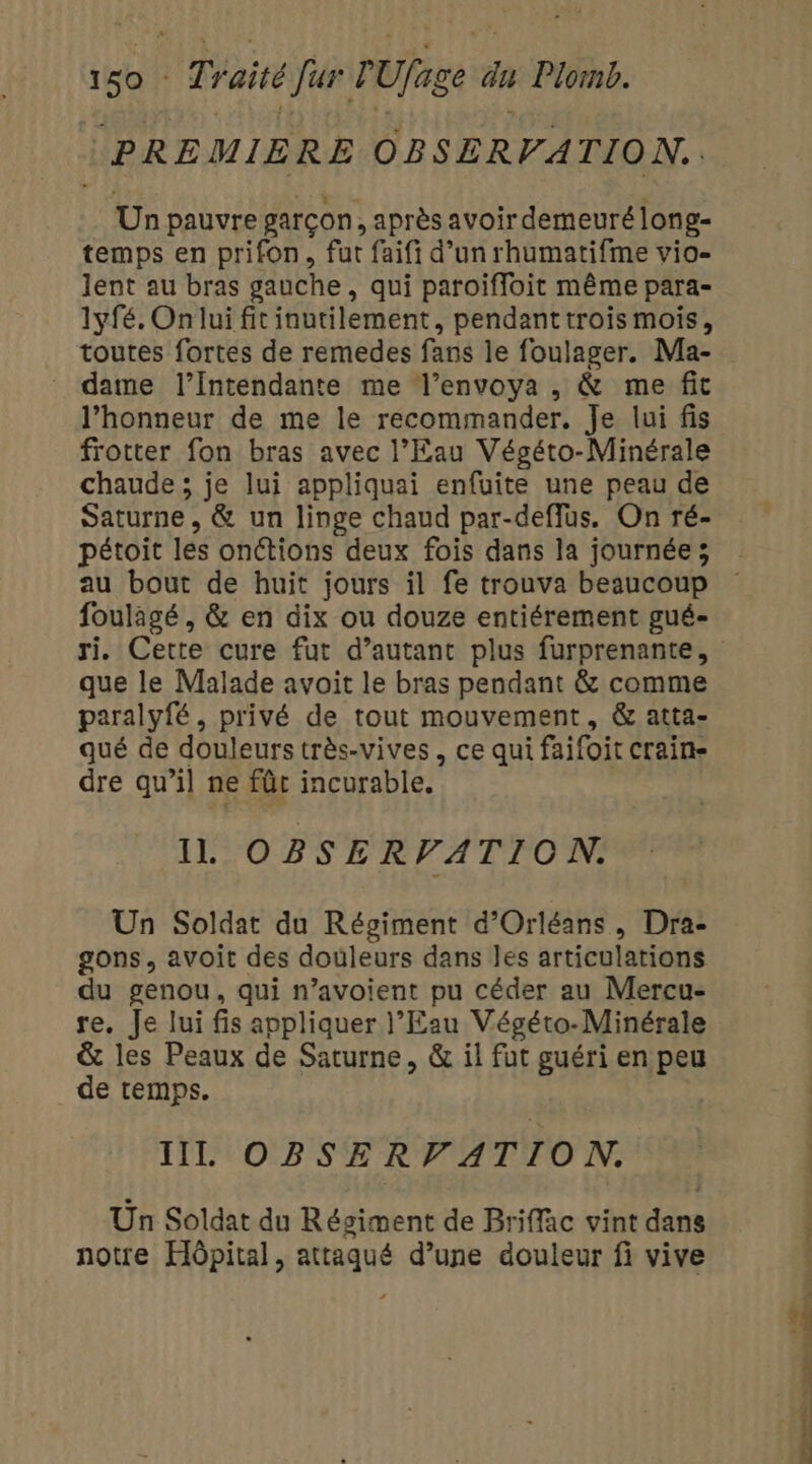 (PREMIERE OBSERVATION. Un pauvre garçon, après avoir demeuré long- temps en prifon, fut faifi d’un rhumatifme vio- lent au bras gauche, qui paroifloit même para- 1yfé, On lui fitinutilement, pendanttrois mois, toutes fortes de remedes fans le foulager. Ma- dame l’Intendante me l’envoya , &amp; me fit l'honneur de me le recommander, Je lui fis frotter fon bras avec l’Eau Végéto-Minérale chaude ; je lui appliquai enfuite une peau de Saturne, &amp; un linge chaud par-deffus. On ré- pétoit les onétions deux fois dans la journée; foulagé, &amp; en dix ou douze entiérement gué- que le Malade avoit le bras pendant &amp; comme paralyfé, privé de tout mouvement, &amp; atta- qué de douleurs très-vives, ce qui faifoit craine dre qu’il ne fûc incurable. IL OBSERVATION. Un Soldat du Régiment d'Orléans, Dra- gons, avoit des douleurs dans les articulations du genou, qui n’avoient pu céder au Mercu- re. Je lui fis appliquer l'Eau Végéto-Minérale &amp; les Peaux de Saturne, &amp; il fut guéri en peu de temps. IL OBSERVATION. Un Soldat du Régiment de Briffac vint dans notre Hôpital, attaqué d’une douleur fi vive