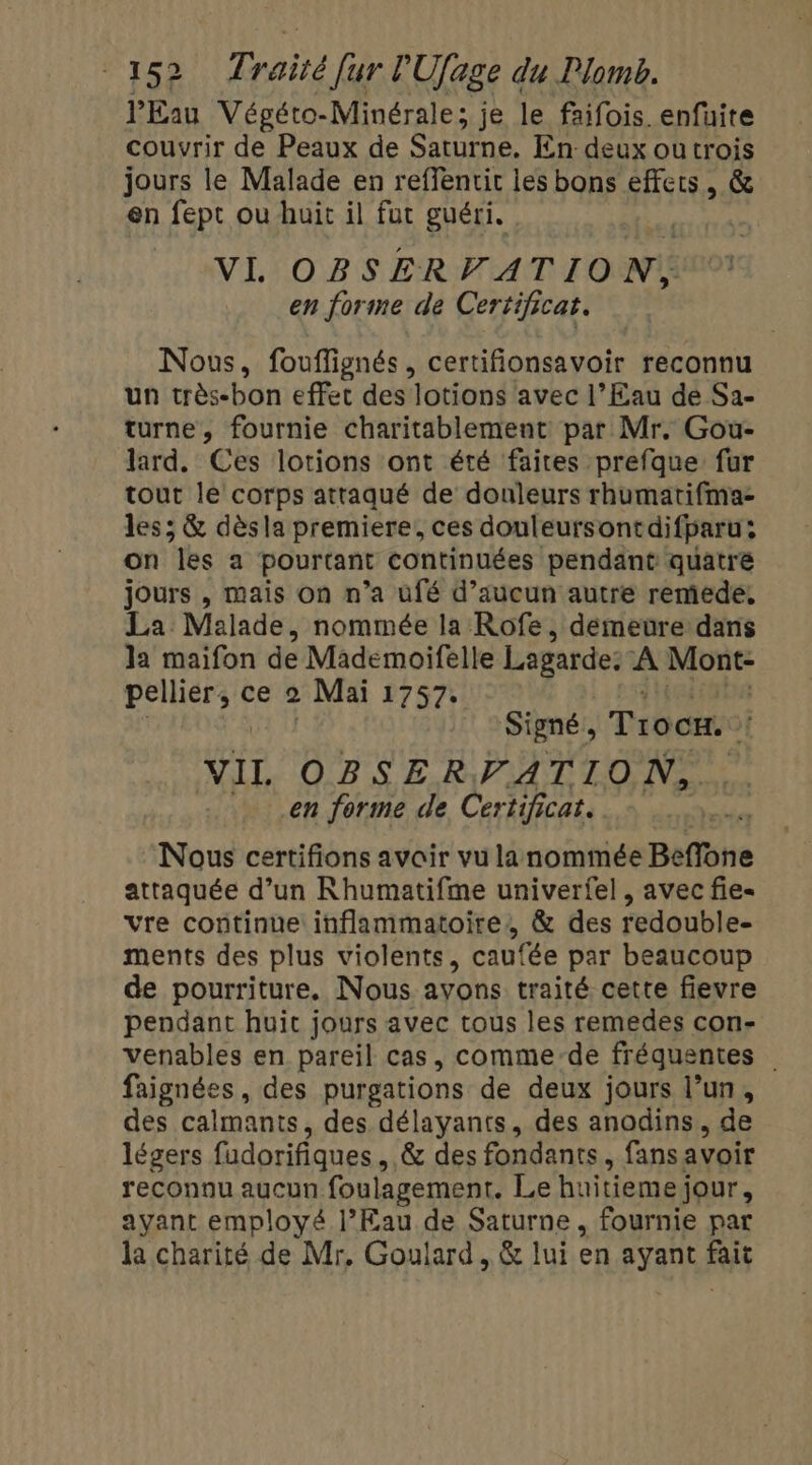 l'Eau Végéto-Minérale; je le faifois. enfüite couvrir de Peaux de Saturne. En deux ou trois jours le Malade en reffentit les bons effets, &amp; en fept ou huit il fut guéri. As VI. OBSERVATION, en forme de Certificat. Nous, fouffignés , certifionsavoir reconnu un très-bon effet des lotions avec l’Eau de Sa- turne, fournie charitablement par Mr. Gou- lard. Ces lotions ont été faites prefque fur tout le corps attaqué de douleurs rhumatifma- les; &amp; dèsla premiere, ces douleursontdifparu: on les a pourtant continuées pendant quatre jours , mais on n’a ufé d’aucun autre remede, La Malade, nommée la Rofe, demeure dans la maifon de Mademoifelle Lagarde: À Mont- pellier, ce 2 Mai 1757. Signé , Trocx. sf VI OBSERVATION, en forme de Certificat. Nous certifions avair vu lanommée Beffone attaquée d’un Rhumatifme univerfel , avec fie- vre continue inflammatoire, &amp; des redouble- ments des plus violents, caufée par beaucoup de pourriture. Nous ayons traité cette fievre pendant huit jours avec tous les remedes con- venables en pareil cas, comme-de fréquentes faignées, des purgations de deux jours l’un, des calmants, des délayants, des anodins, de légers fudorifiques , &amp; des fondants, fans avoir reconnu aucun foulagement. Le huitiemej jour, ayant employé l’Eau de Saturne , fournie par la charité de Mr, Goulard, &amp; lui en ayant fait