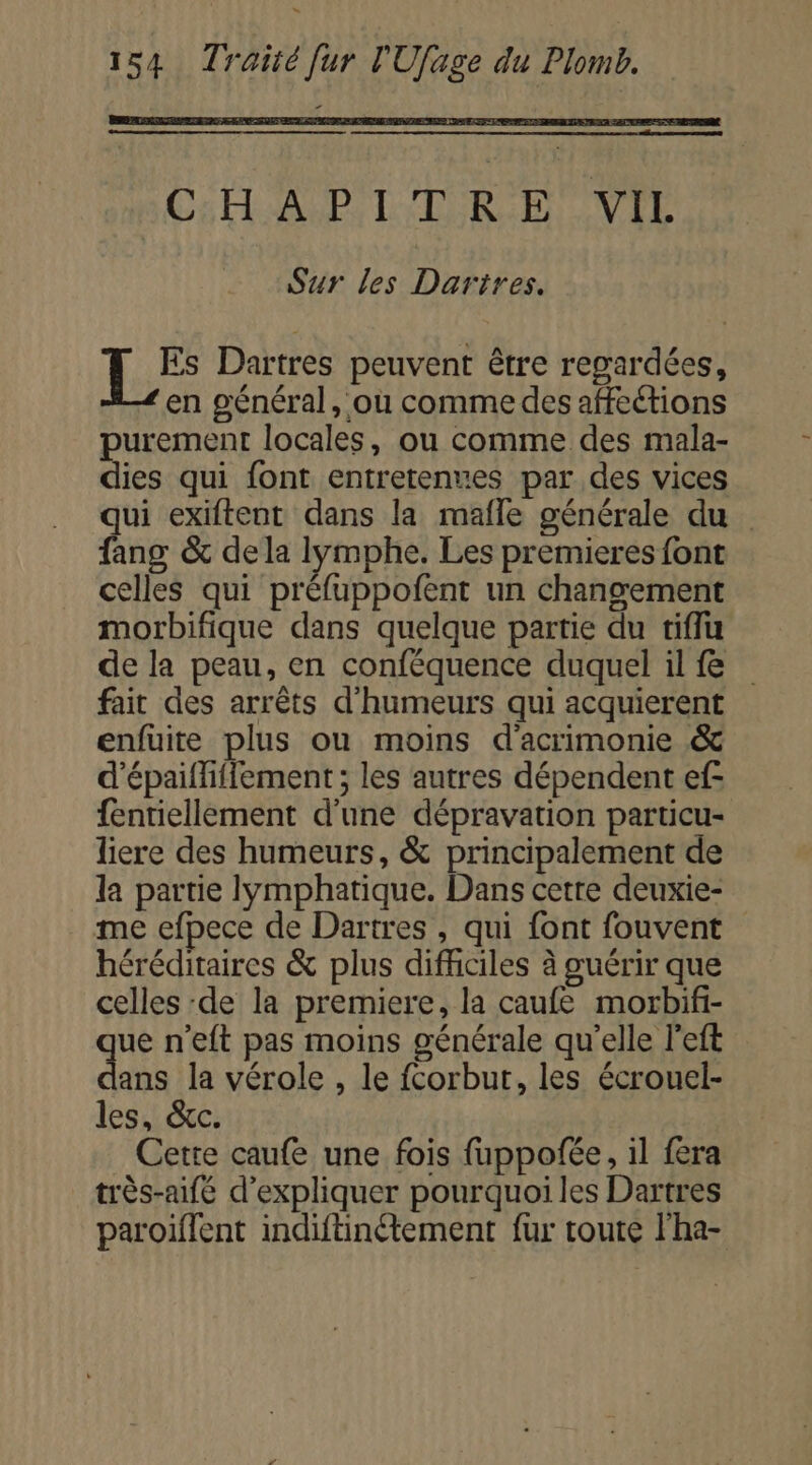 CHA PT TIR EH VIE Sur les Dartres. Es Dartres peuvent être regardées, en général, où comme des affections purement locales, ou comme des mala- dies qui font entretenues par des vices qui exiftent dans la mafle générale du fang &amp; dela lymphe. Les premieres font celles qui préfuppoñfent un changement morbifique dans quelque partie du tiflu de la peau, en conféquence duquel il fe fait des arrêts d'humeurs qui acquierent enfuite plus ou moins d'acrimonie &amp; d'épaifhffement ; les autres dépendent ef- {entiellement d'une dépravation particu- liere des humeurs, &amp; principalement de la partie lymphatique. Dans cette deuxie- me efpece de Dartres , qui font fouvent héréditaires &amp; plus difhciles à guérir que celles ‘de la premiere, la caufe morbifi- ue n’eft pas moins générale qu'elle left nt la vérole , le fcorbut, les écrouel- les, &amp;c. Cette caufe une fois fuppofée, il fera très-aifé d'expliquer pourquoi les Dartres paroiflent indiftinétement fur toute l'ha-