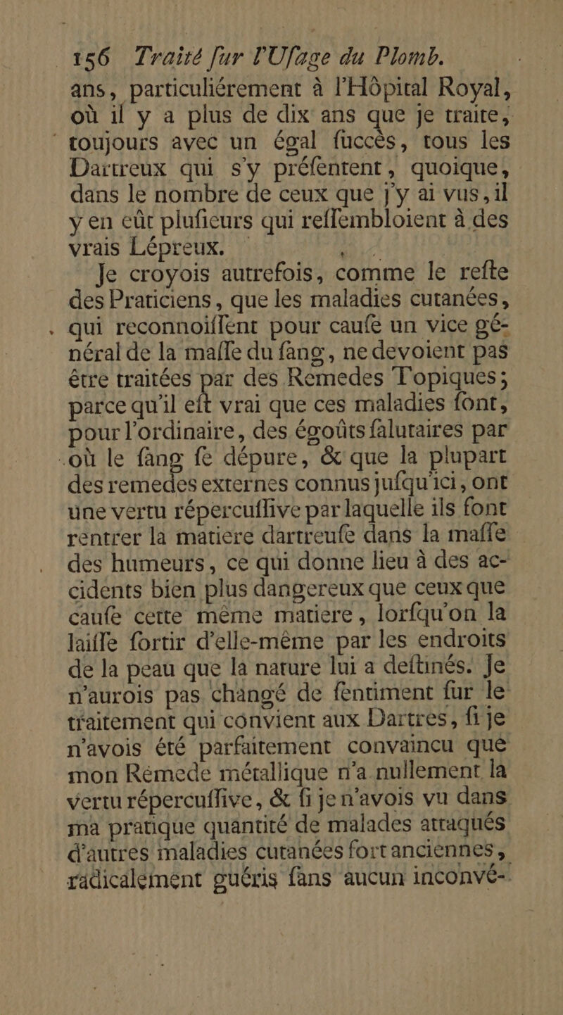 ans, particuliérement à l'Hôpital Royal, où il y a plus de dix ans que Je traite, ‘ roujours avec un égal fuccès, tous les Dartreux qui s'y préfentent, quoique, dans le nombre de ceux que j'y ai vus, il y en eût pluficurs qui reflembloient à des vrais Lépreux. m4 Je croyois autrefois, comme le refte des Praticiens, que les maladies cutanées, qui reconnoiflent pour caufe un vice gé- néral de la malle du fang, ne devoient pas être traitées pes des Remedes Topiques; parce qu'il eft vrai que ces maladies font, pour l'ordinaire, des égoûts falutaires par où le Us fe dépure, &amp;'que la plupart des remedes externes connus jufqu'ici, ont une vertu répercuflive par laquelle ils font rentrer la matiere dartreufe dans la maffe des humeurs, ce qui donne lieu à des ac- cidents bien plus dangereux que ceux que caufe cette même matiere, lorfqu'on la laile fortir d'elle-même par les endroits de la peau que la nature lui a deftinés. Je n'aurois pas Changé de fentiment fur le tfaitement qui convient aux Dartres, fi je n'avois été parfaitement convaincu que mon Rémede métallique n’a nullement la vertu répercuffive, &amp; fi jen’avois vu dans na pratique quantité de malades atraqués d’autres maladies cutanées fortanciennes, radicalement guéris fans aucun inconvé-