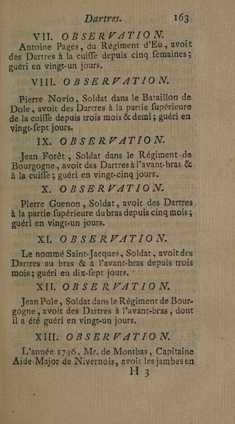 VII OBSERVATION Antoine Pagés, du Régiment d’'Eu, avoit des Dartres à la cuiffe depuis cinq femaines; ouéri en vingt-un jours. NIIL OBSERVATION. Pierre Novio, Soldat dans le Bataillon de Dole. avoit des Dartres à la partie fupérieure de la cuifle depuis trois mois &amp; demi; guéri en vingt-fept jours. | IX. OBSERVATION. Jean Forêt , Soldat dans le Régiment-de Bourgogne , avoit des Dartres à l’avant-bras &amp; à la cuiffe ; guéri en vingt-cinq jours. X. OBSERVATION. . Pierre Guenon, Soldat, avoit des Dartres à la partie fupérieure dubras depuis cinq mois; guéri en vingt-un jours. XI OBSERVATIO N. Le nommé Saint-Jacques, Soldat, avoit des Dartres au bras &amp; à l’avant-bras depuis trois mois ; guéri en dix-fept jours. ‘ DRLCORSE RATIO, Jean Pole, Soldat dans le Régiment de Bour- gogne , aVOit des Dartres à l’avant-bras, dont il a été guéri en vingt-un jours. XIII. OBSERVATION. L’année 1746, Mr. de Montbas, Capitaine Aide-Major de Nivernois, avoit les jambesen H 3