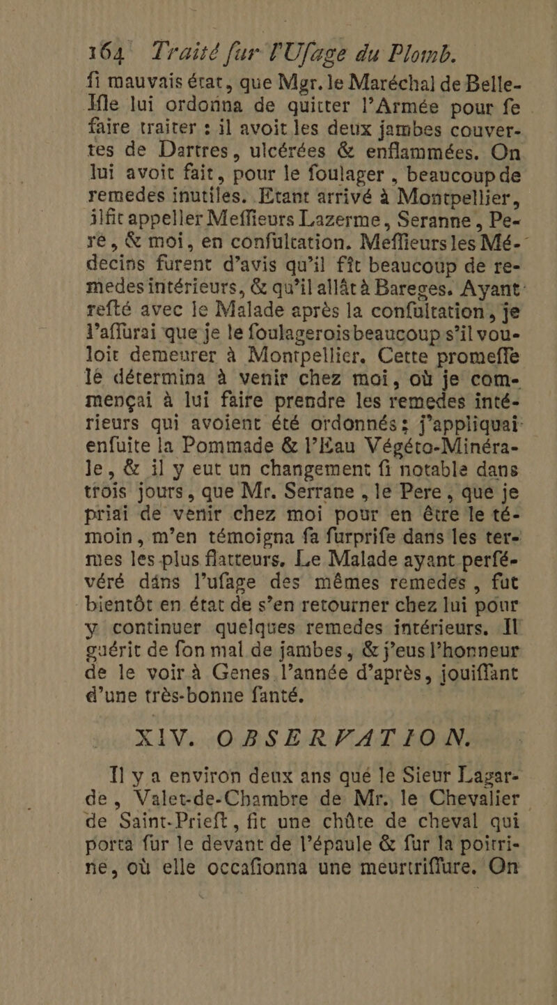 fi mauvais état, que Mer. le Maréchal de Belle- Me lui ordonna de quitter l’Armée pour fe faire traiter : il avoit les deux jambes couver- tes de Dartres, ulcérées &amp; enflammées. On lui avoit fait, pour le foulager , beaucoup de remedes inutiles. Etant arrivé à Montpellier, 3fit appeller Meffieurs Lazerme, Seranne , Pe- ré, &amp; moi, en confultation. Meflieurs les Mé- decins furent d’avis qu’il fft beaucoup de re- medes intérieurs, &amp; qu’il allât à Bareges, Ayant: refté avec le Malade après la confultation, je l’affurai que je le foulageroisbeaucoups’il vou- loir demeurer à Montpellier. Cette promeffe lé détermina à venir chez moi, où je com- mençai à lui faire prendre les remedes inté- rieurs qui avoient été ordonnés: j’appliquai- enfuite la Pommade &amp; l’Eau Végéta-Minéra- le, &amp; il y eut un changement fi notable dans trois jours, que Mr. Serrane , le Pere, qué je priai de venir chez moi pour en être le té- moin, m'en témoigna fa furprife dans'les ter- mes les-plus flatteurs, Le Malade ayant perfé. véré däns l’ufage des mêmes remedes , fut bientôt en état de s’en retourner chez lui pour y continuer quelques remedes intérieurs. Il guérit de fon mal de jambes, &amp; j’eus l’honneur de le voir à Genes l’année d’après, jouiffant d’une très-bonne fanté. XIV. OBSERVATION. Il y a environ deux ans qué le Sieur Lagar- de, Valet-de-Chambre de Mr. le Chevalier de Saint-Prieft , fit une chûte de cheval qui porta fur le devant de l'épaule &amp; fur la poirri- ne, où elle occafionna une meurtriffure. On