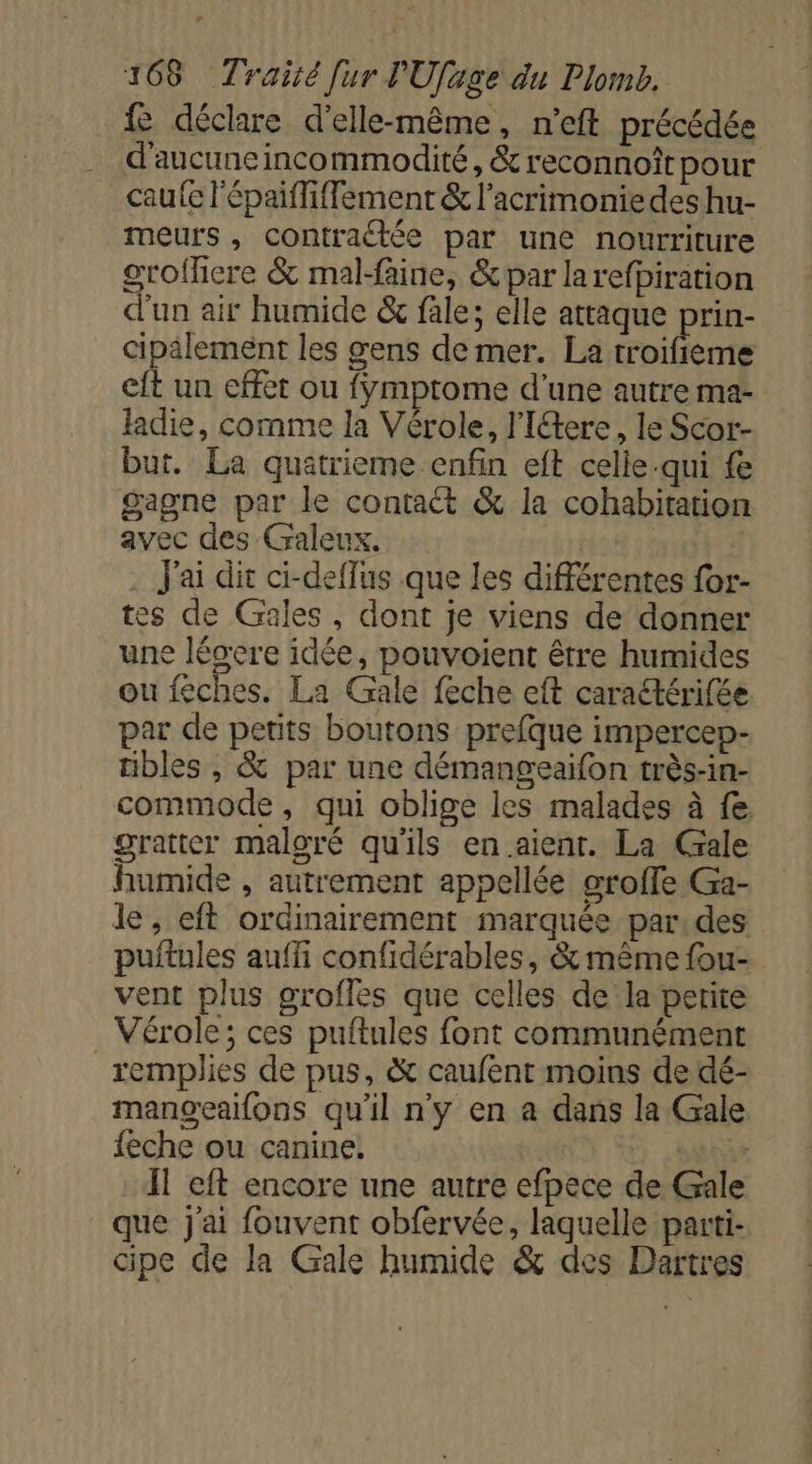 fe déclare d'elle-même, n’eft précédée d'aucune incommodité, &amp; reconnoît pour cau{e l'épaiffiffement &amp; l’acrimoniedes hu- meurs , contraétée par une nourriture grofficre &amp; mal-faine, &amp;par larefpiration d'un air humide &amp; fale; elle attaque prin- cipälement les gens de mer. La troifieme eft un effet ou fÿmptome d’une autre ma- fadie, comme la Vérole, l'Itere, le Scor- but. La quatrieme enfin eft celle-qui fe gagne par le contaét &amp; la cohabitation avec des Galeux. . J'ai dit ci-deffus que les différentes for- tes de Gales, dont je viens de donner une lésere idée, pouvoient être humides ou feches. La Gale feche eft caraétérifée par de petits boutons prefque impercep- tibles , &amp; par une démangeaifon très-in- commode, qui oblige les malades à fe gratter maloré qu'ils en.aient. La Gale humide , autrement appellée oroffe Ga- le, eft ordinairement marquée par:des puftules auffi confidérables, &amp; même fou- vent plus grofles que celles de la perite Vérole; ces puftules font communément remplies de pus, &amp; caufent moins de dé- manoeailons qu'il n'y en a dans la Gale feche ou canine. sui Il eft encore une autre efpece de Gale que j'ai fouvent obfervée, laquelle parti- cipe de la Gale humide &amp; des Dartres