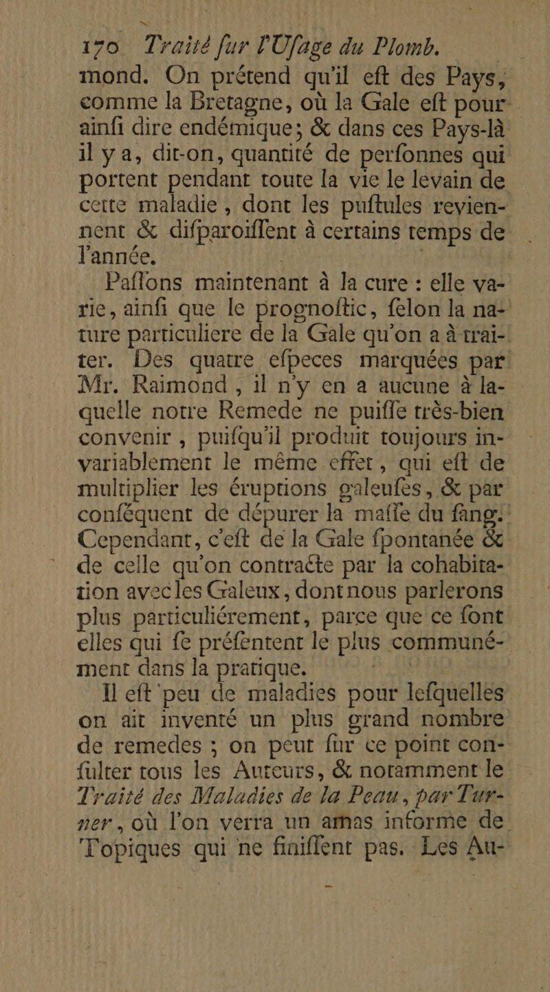 mond. On prétend qu'il eft des Pays, comme la Bretagne, où la Gale eft pour: ainfi dire endémique; &amp; dans ces Pays-là il ya, di-on, quantité de perfonnes qui portent pendant toute la vie le levain de cette maladie, dont les puftules revien- nent &amp; difparoïffent à certains remps de l'année, | | Paflons maintenant à la cure : elle va- rie, ainfi que le prognolitic, {elon la na: ture particuliere de la Gale qu'on a à trai- ter. Des quatre efpeces marquées par: Mr. Raimond , 1l n'y en a aucune à la- quelle notre Remede ne puifle très-bien convenir , puifquil produit toujours in- variablement le même effet, qui eft de multiplier les éruptions galeufes, &amp; par conféquent de dépurer la mafle du fang:! Cependant, c'elt de la Gale fpontanée &amp; de celle qu'on contraéte par la cohabita- tion avecles Galeux, dontnous parlerons plus particuliérement, parce que ce font elles qui fe préfentent le plus communé- ment dans la pratique. ap à. Il eft peu de maladies pour lefquelles on ait mventé un plus grand nombre de remedes ; on peut fur te point con- fulter tous les Auteurs, &amp; noramment le Traité des Maladies de la Peau, par Tur- ner, où l'on verra un arhas informe de Topiques qui ne finiflent pas. Les Au-