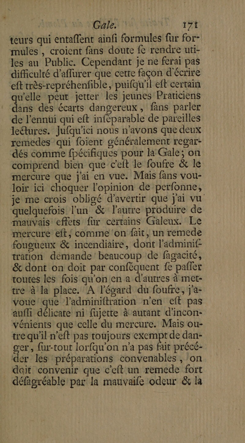 teurs qui entaffent ainfi formules fur for- mules , croient fans doute fe rendre uti- les au Public. Cependant je ne ferai pas difficulté d’affurer que certe façon d'écrire eft très-repréhenfible, puifqu'il eft certain welle péut jetter les jeunes Praticiens den des écarts dangereux, fans parler de l’ennüi qui eft inféparable de pareilles le&amp;tures. Jufqu'ici nous n'avons que deux remedes qui foient généralement regar- dés comme fpécifiques pour la Gale; on comprend bien que c'eit le foufre &amp; le mercure que j'ai en vue. Mais fans vou- loir ici choquer l'opinion de perfonne, je me crois obligé d’avertir que j'ai vu quelquefois l’un &amp; l'autre produire de mauvais effets fur certains Galeux. Le mercure eft/ comme ‘on fait, un remede fououeux &amp; incendiaire, dont l'adminif- tration demande beaucoup de fagacité, &amp; dont on doit par conféquent fe pafler toutes les fois qu'on en a d'autres à met- tre à la place. A l'égard du foufre, j'a- voue/que l’adminiftration n'en eit pas aufli délicate ni fujette à autant d'incon- vénients que celle du mercure. Mais ou- trequ'il n’eft pas toujours exempt de dan- gr» fur-tout lorfqu'on n’a pas fait précé- ‘der les préparations convenables , ‘on dait convenir que c'eft un remede fort défagréable par la mauvaife odeur &amp; la