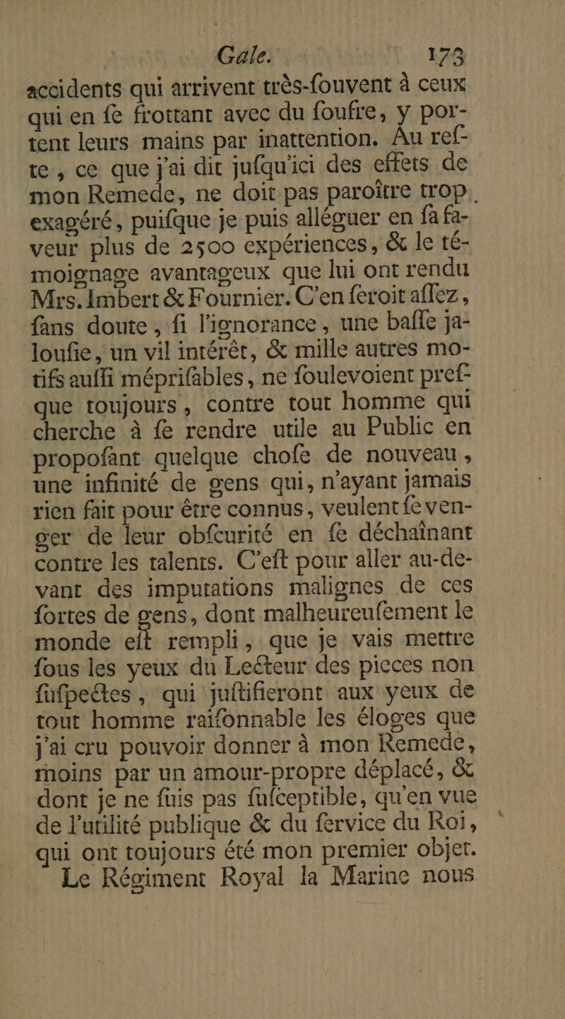 Gale. 174 accidents qui arrivent très-fouvent à ceux qui en fe frottant avec du foufre, y por- tent leurs mains par inattention. Âu ref- te, ce que j'ai dit jufqu'ici des effets de mon Remede, ne doit pas paroître trop. exagéré, puifque je puis alléguer en fa fa- veur plus de 2500 expériences, &amp; le té- moignage avantageux que lui ont rendu Mrs. Imbert &amp; Fournier. C’en feroit aflez, fans doute , fi l'ignorance, une baffe ja- loufie, un vil intérêt, &amp; mille autres mo- üifs auffi méprifables, ne foulevoient pref- que toujours, contre tout homme qui cherche à fe rendre utile au Public en propofant quelque chofe de nouveau , une infinité de gens qui, n'ayant jamais rien fair pour être connus, veulent feven- ger de leur obfcurité en fe déchaînant contre les talents. C’eft pour aller au-de- vant des imputations malignes de ces _ fortes de ques dont malheureufement le monde eft rempli, que je vais mettre fous les yeux du Leéteur des pieces non fufpetes, qui juftifieront aux yeux de tout homme raïfonnable les éloges que j'ai cru pouvoir donner à mon Remede, rnoins par un amour-propre déplacé, &amp;c dont je ne füuis pas füufceptible, qu'en vue de l'utilité publique &amp; du fervice du Roï, qui ont toujours été mon premier objer. Le Régiment Royal la Marine nous