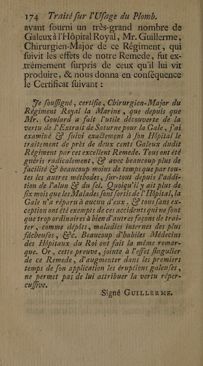 ayant fourni un très-orand nombre de Galeux à l'Hôpital Royal, Mr. Guillerme, _Chirurgien-Major de ce Régiment, qui fuivit les effets de notre Remede, fut ex- trêmement furpris de ceux qu'il lui vit produire, &amp; nous donna en conféquence le Certificat fuivant : | Fe fouffigné, certifie, Chirurgien-Major du Régiment Royal la Marine , que depuis que Mr. Goulard a fait l'utile découverte de la vertu de Extrait de Saturne pour la Gale, j'ai examiné € fuivi exactement à fon Hôpital le traitement de près de deux cents Galeux dudit Régiment par cet excellent Remede. Tous ont été guéris radicalement, €ÿ avec beaucoup plus de . facilité ÈS beaucoup moins de temps que par tou- tes les autres méthodes, fur-tout depuis l’addi- tion de l'alun &amp; du [el. Quoiqu'il y ait plus de fix mois que les Malades font [ortis de ! Hôpital, la Gale n'a réparu à aucun d'eux , &gt; tous fans ex- ception ont été exempts de ces accidents quine font que trop ordinaires à bien d'autres facons de trai- ter, comme dépôts, maladies internes des plus facheufes, Ec. Beaucoup d'habiles Médecins des Hôpitaux du Roi ont fait la même remar- que. Or, cette preuve, jointe à l'effet fingulier de ce Remede, d'augmenter dans les premiers temps de fon application les éruptions galeu/es, ne permet pas de lui attribuer la vertu réper- cufive. | Signé GUILLERME.