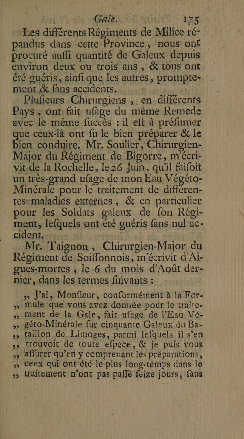 Les différents Régiments de Milice ré- pandus dans cette Province, nous ont procuré aufli quantité de Galeux depuis environ deux ou trois ans , &amp; tous ont été guéris, ainfi que les autres, prompte- ment &amp; fans accidents. | vai Plufeurs Chirurgiens , en différents Pays ; ont fait ufaäge du même Remede avec le même fuccès : il eft à préfumer que ceux-là ont fu le bien préparer &amp; le bien conduire. Mr. Soulier, Chirurgien- Major du Régiment de Bigorre, m'écri- vit.de la Rochelle, le26 Juin, qu'il faifoit un très-orand ufage de mon Eau Végéto- Minérale pour le traitement de différen- tessmaladies externes , &amp; en particulier pour les Soldats galeux de fon Régïi- ment, lefquels ont été guéris fans nul ac- cident. … | Mr. Taignon , Chirurgien-Major du Régiment de Soiflonnois, m'écrivit d'Ai- gues-moutes ; le 6 du mois d'Août der- nier, dans les termes fuivants: ; y» J'ai, Monfieur, conformément à la For- » Mule que vous avez donnée pour le traire- 3» ment de la Gale, fait ufage de l'Eau Vé- » géto-Minérale fur cinquante Galeux du Ba2- taillon de Limoges, parmi lefquels il s’en .» trouvoit de toute efpece, &amp; je puis vous &gt; aflürer qu’en y comprenant les préparations, &gt; Ceux qui Ont été le plus long-temps dans le &gt; traitement n’ont pas paflé feize jours, fans