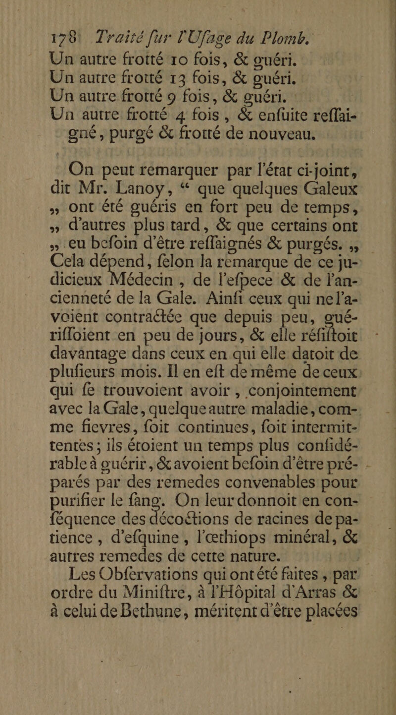 Un autre frotté ro fois, &amp; guéri. Un autre frotté 13 fois, &amp; guéri. Un autre frotté 9 fois, &amp; guéri. : Un autre frotté 4 fois, &amp; enfuite reffai- one, purgé &amp; frotré de nouveau. On peut remarquer par l'état ci-joint, dit Mr. Lanoy, “ que quelques Galeux » Ont été guéris en fort peu de temps, » d'autres plus tard, &amp; que certains ont » eu bcfoin d'être reffaignés &amp; purgés. ,, Cela dépend, felon la remarque de ce ju- dicieux Médecin , de l'efpece &amp; de l’an- cienneté de la Gale. Aïnfi ceux qui nel’a- voient contraétée que depuis peu, gué- rifloient en peu de jours, &amp; elle réfiftoit davantage dans ceux en qui elle datoit de plufieurs mois. Il en eft de même de ceux qui fe trouvoient avoir , conjointement me fievres, foit continues, foit intermit- tentés ; 1ls étoient un temps plus confidé- rable à guérir, &amp;avoient befoin d’être pré- parés par des remedes convenables pour purifier le fang. On leur donnoit en con- féquence des décoétions de racines de pa- tience , d'efquine , l'œthiops minéral, &amp; autres remedes de cette nature. Les Obfervations qui ont été faites , par ordre du Miniftre, à l'Hôpital d'Arras &amp; à celui de Bethune, méritent d'être placées