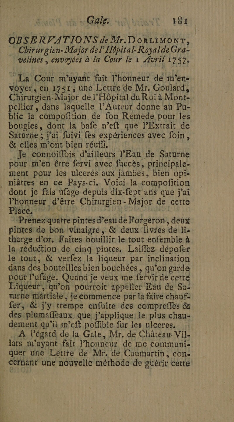 AE AN LENNT EST OBSERVATIONS de Mr. DOoRLIMONT, Chirurgien- Major del Hôpital. Royalde Gra- velines | envoyées à la Cour le x Avril 1757. La Cour m ayant fait PHonekc dé mM’en- voyer, en 1751, une Leutre de Mr. Goulard, Chirurgien. Niajor de l'Hôpital du Roi à Mont- pellier , dans laquelle l’Auteur donne au Pu- blic la compofition de fon Rémede pour les bougies, dont la bafe n’eft que l’Extrait de Satarne ; j'ai füuivi fes expériences avec foin, &amp; elles m'ont bien réuffi, Je connoiflois d’ailleurs l'Eau de Saturne pour m'en être fervi avec fuccès, principale- ment pour les ulceres aux jambes, bien opi- niâtres en ce Pays-ci. Voici la compofition dont je fais ufage depuis dix-fept ans que j'ai l'honneur d’être Chirurgien- Major de cette Pate es Prenez quatre pintes d’eau de Forgeron, deux pintes de bon vinaigre, &amp; deux livres de li- tharge d’or. Faites bouillir le tout enfemble à la, réduétion de cinq pintes, Laifflez dépofer le tout, &amp; verfez la liqueur par inclination dans des bouteilles bien bouchées , qu’on garde pour l’ufage. Quand je veux me fervir de certe Liqueur’, qu’on pourroit appeller Lau de Sa- turne märtiale , fe commence par la faire chaufe fer, &amp; j'y trempe enfuite des comprefles &amp; des plumaffeaux que j’applique le plus chau- dement qu’il m’eft poffible fur les ulceres, À l'égard de la Gale, Mr. de Château- Vil- lars m ayant fait l'honneur de me communi- quer une Lettre de Mr. de Caomartin, con- cernant une nouvelle méthode de guérir cette