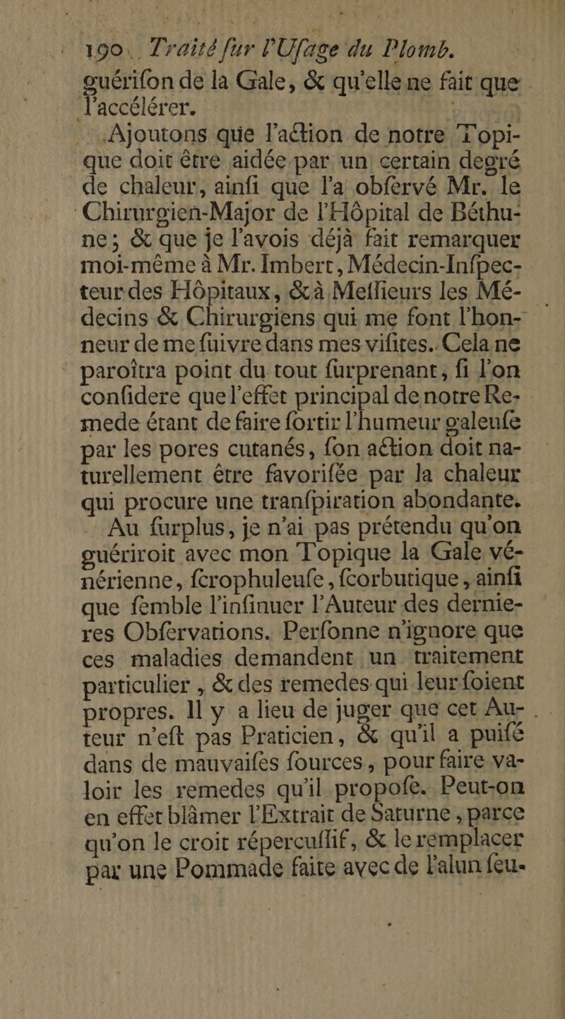 guérifon de la Gale, &amp; qu'elle ne fait que l'accélérer. qu: Ajoutons que l'aétion de notre T'opi- que doit être aidée par un certain degré de chaleur, ainfi que l'a obfervé Mr. le Chirurgien-Major de l'Hôpital de Béthu- ne; &amp; que je l'avois déjà fait remarquer moi-même à Mr. Imbert, Médecin-Infpec- teurdes Hôpitaux, &amp;à Mellieurs les Mé- decins &amp; Chirurgiens qui me font l'hon- neur de mefuivre dans mes vifires.. Celane _ paroîtra point du tout furprenant, fi l'on confidere que l'effet principal denotre Re mede érant de faire fortir l'humeur galeufe par les pores cutanés, fon aétion doit na- turellement être favorifée par la chaleux qui procure une tranfpiration abondante. Au furplus, je n'ai pas prétendu qu'on guériroit avec mon Topique la Gale vé- nérienne, fcrophuleufe, forbutique , ainfi que femble l’infinuer l’Auteur des dernie- res Obfervations. Perfonne n'ignore que ces maladies demandent un traitement paticulier , &amp; des remedes qui leurfoient propres. Il y a lieu de juger que cet Au teur n’eft pas Praticien, &amp; qu'il a puifé dans de mauvaifes fources, pour faire va- loir les remedes qu'il propofe. Peut-on en effet blâmer l'Extrait de Saturne , parce qu’on le croit répercullif, &amp; le remplacer par une Pommade faite avec de Falun feu.