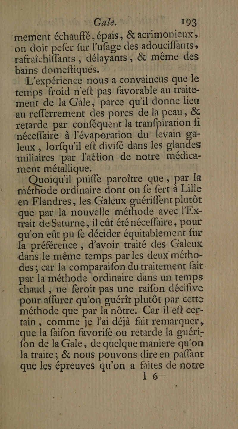 mement échauffé, épais, &amp; acrimonieux, on doit peer fur l’ufage des adouciffants rafraichiffants , délayants, &amp; même des bains domeftiques. | L'expérience nous a convaincus que le temps froid n'eft pas favorable au traite- ment de la Gale, parce qu'il donne lieu au reflerrement des pores de la peau, &amp; retarde par conféquent la tranfpiration fi néceffaire à l'évaporation du levain ga- Jeux , lorfqu'il eft divifé dans les glandes miliaires par l'action de notre médica- ment métallique. Quoiqu'il puiffe paroître que, par la mérhode ordinaire dont on fe fert à Lille en Flandres, les Galeux guériffent plutôt que par la nouvelle méthode avec l'Ex- trait de Saturne, il eût été néceffaire, pour qu'on eût pu fe décider équitablement fur la préférence , d’avoir traité des Galeux dans le même temps parles deux métho- des ; car la comparaifon du traitement fait par la méthode ordinaire dans un temps chaud ; ne feroit pas une raifon décifive pour aflurer qu'on guérit plutôt par cette méthode que par la nôtre. Car il eft cer- tain , comme je l'ai déjà fait remarquer, que la faifon favorife ou retarde la guéri- fon de la Gale, de quelque maniere qu'on la traite; &amp; nous pouvons dire en paflant que les épreuves qu'on a faites de note