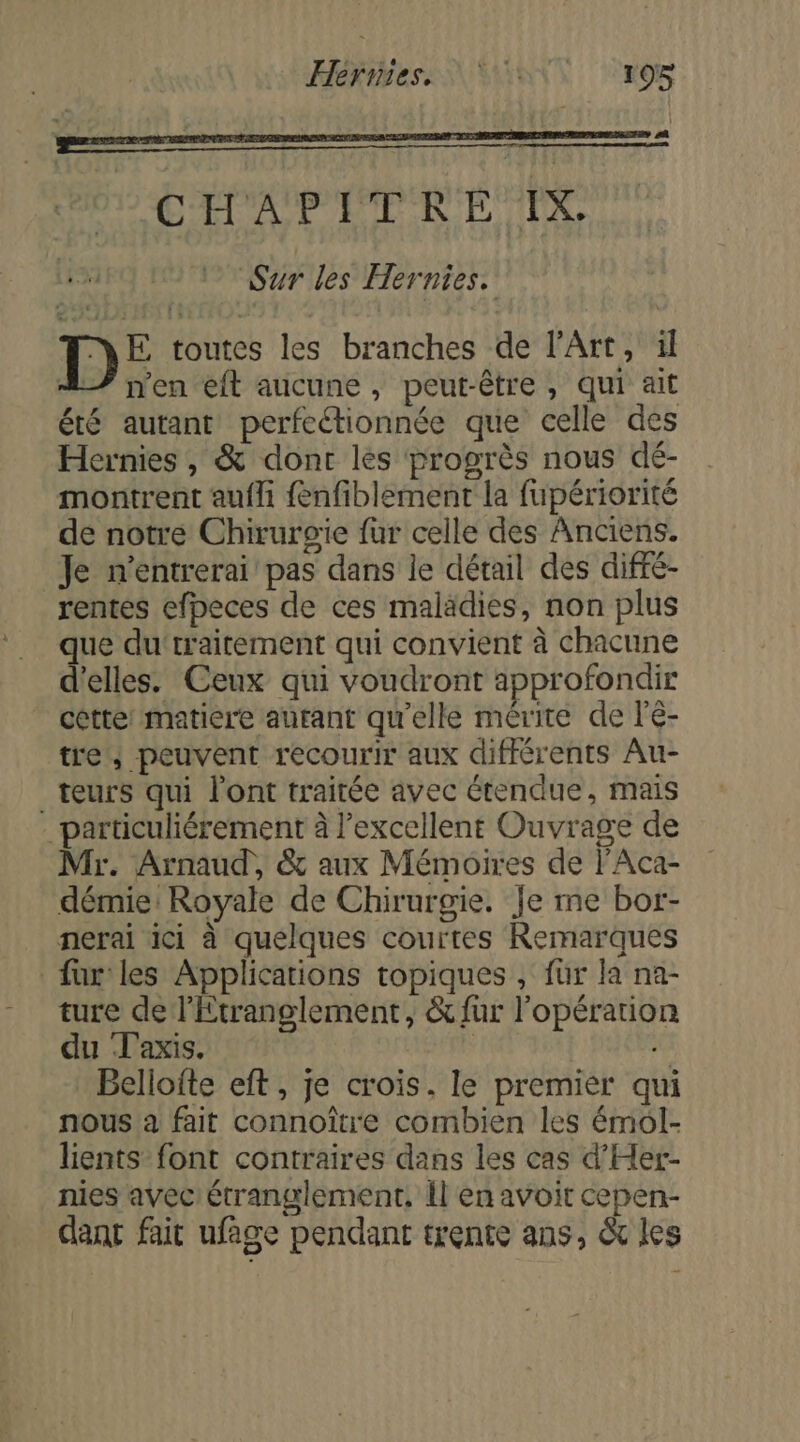 Hernies, ENS +95 CHAPITRE IX Sur les Hernies. D£ toutes les branches de l'Art, ïl 47 n'en eft aucune, peut-être , qui ait été autant perfectionnée que celle des Hernies , &amp; dont lès progrès nous dé- montrent aufli {enfiblement la fupériorité de notre Chirurgie fur celle des Anciens. Je n'entrerai pas dans le détail des diffé- rentes efpeces de ces maladies, non plus que du‘traitement qui convient à chacune d'elles. Ceux qui voudront approfondir cette: matiere autant qu'elle mérite de l'é- tre; peuvent recourir aux différents Au- _teurs qui l'ont traitée avec étendue, mais _particuliérement à l’excellent Ouvrage de Mr. Arnaud, &amp; aux Mémoires de l'Aca- démie: Royale de Chirurgie. fe me bor- nerai ici à quelques courtes Remarques fur les Applications topiques , für la na- ture de l'Etranglement, &amp; fur l'opération du ‘laxis. Belioite eft, je crois. le premier qui nous à fait connoître combien les émol- lients font contraires dans les cas d'Her- nies avec étranglement, Îl en avoit cepen- dant fait ufage pendant trente ans, &amp; les