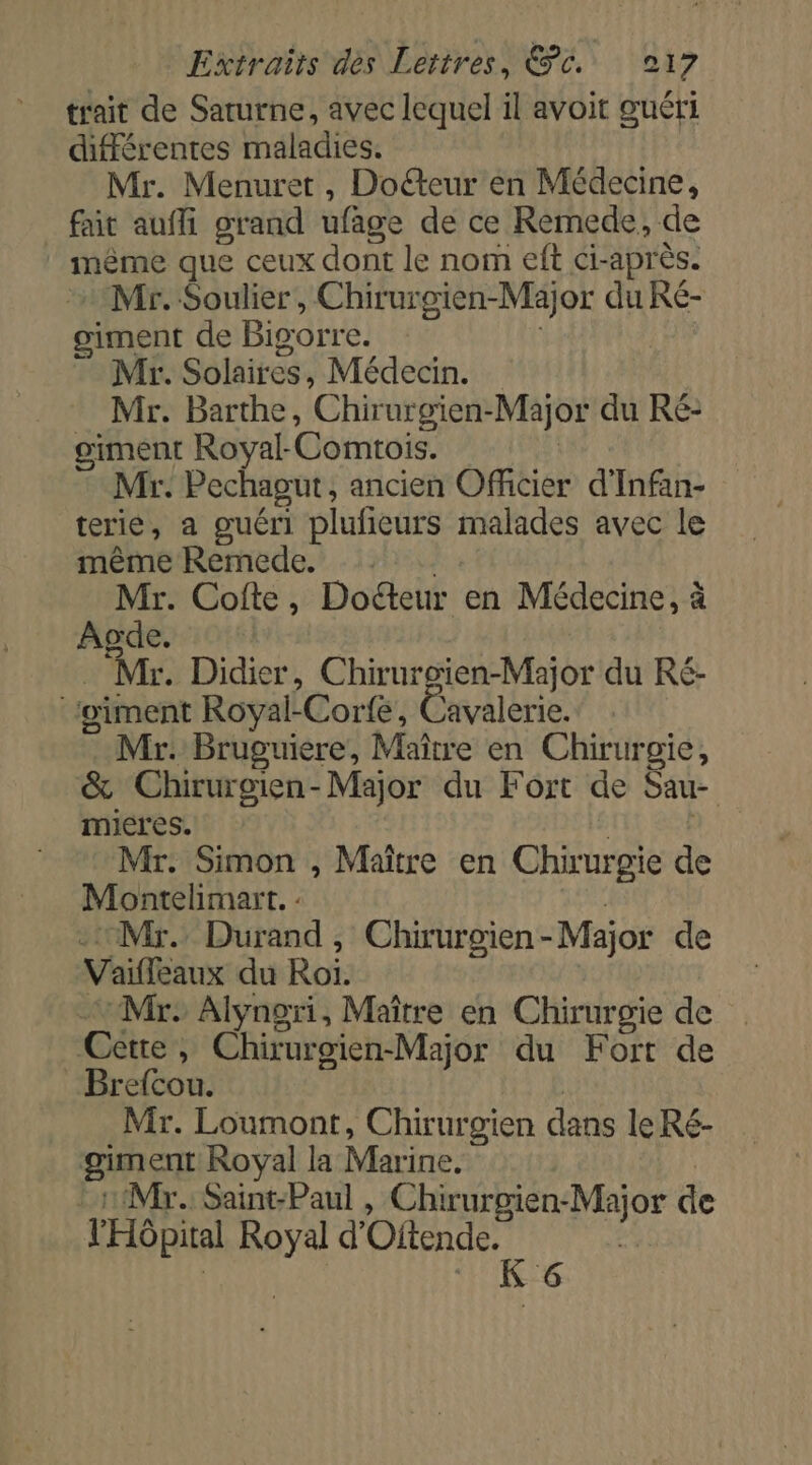 trait de Saturne, avec lequel il avoit guéri différentes maladies. Mr. Menuret , Doéteur en Médecine, _ fait auffi grand ufage de ce Remede, de inème que ceux dont le nom eft ci-après. Mr. Soulier, Chirurgien-Major du Ré- siment de Bigorre. Mr. Solaires, Médecin. Mr. Barthe, ‘Chirur gien- -Major du Re: giment Royal-Comtois. Mr. Pechagut, ancien Officier d'Infan- terie, a guéri plufieurs malades avec le même Remede. Mr. Cofte, Docteur en Médecine, à Agde. Ms: Didier, Chiruroien-Major du Ré- giment Royal-Corfe, Cavalerie. Mr. Bruguiere, Maître en Chirurgie, &amp; Chirurgien-Major du Fort de Sau- mieres. Mr: Simon , Maître en Chirurgie de Montelimart. : -1Mr. Durand, Chirurgien - Major de Vaiffeaux du Roi. | Mr: Alyngri, Maître en Chirurgie de Cette, Chirurgien-Major du Fort de Brefcou. Mr. Loumont, Chirurgien dans le Ré- giment Royal la Marine. Mr. Saint-Paul , Chirurgien: er de l'Hôpital sb d Oitende. É G