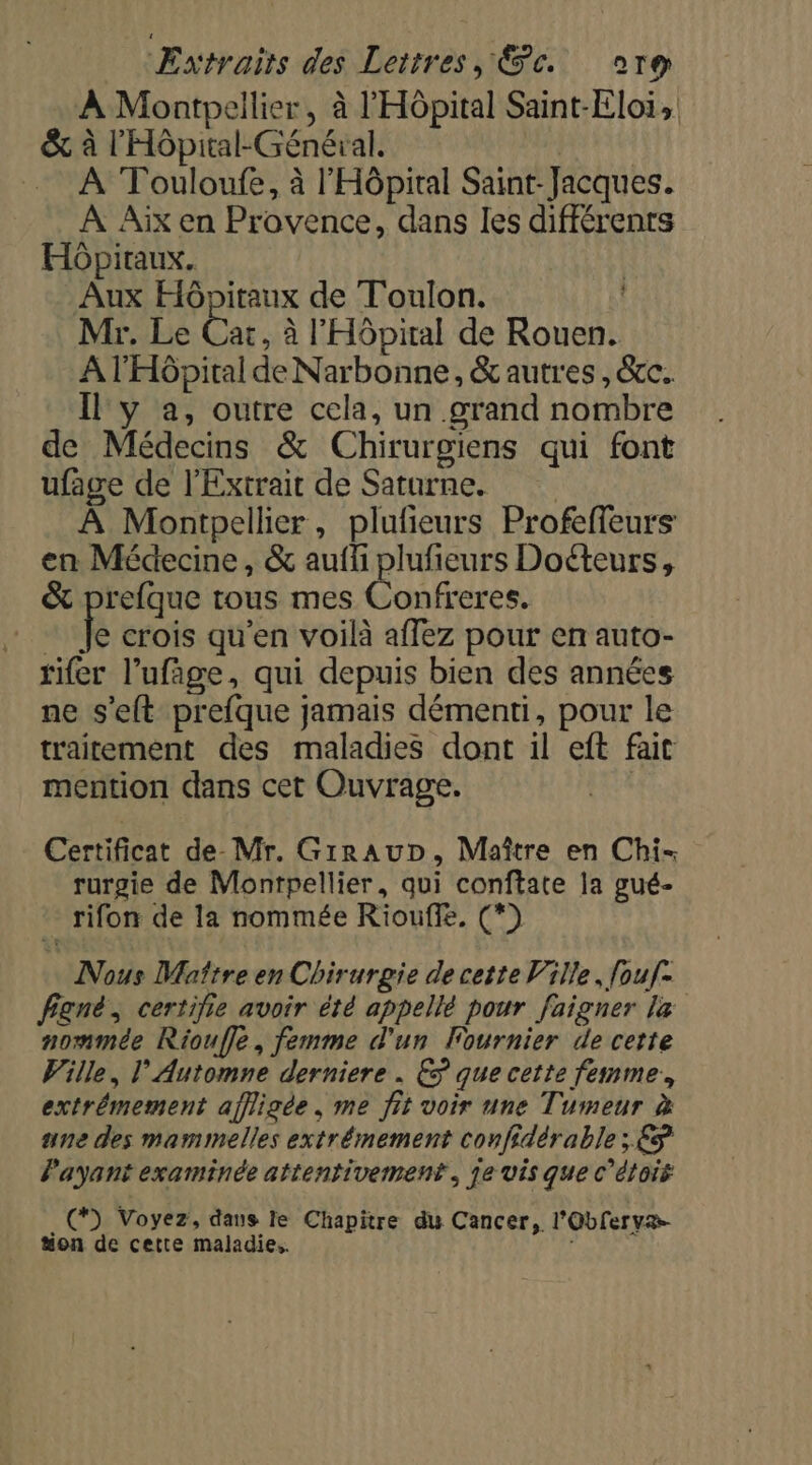 À Montpellier, à l'Hôpital Saint-Eloi, &amp; à l'Hôpital-Général. nine À Touloufe, à l'Hôpital Saint-Jacques. À Aix en Provence, dans les différents Hôpitaux. Aux Hôpitaux de Toulon. Mr. Le ne à l'Hôpital de Rouen. A l'Hôpital de Narbonne, &amp; autres, &amp;cc. Il y a, outre cela, un grand nombre de Médecins &amp; Chirurgiens qui font ufage de l’Extrait de Saturne. À Montpellier, plufieurs Profeffeurs: en Médecine, &amp; auffi plufieurs Doéteurs, &amp; prefque tous mes Confreres. fe crois qu'en voilà affez pour en auto- rifer l’ufäge, qui depuis bien des années ne s'eft prefque jamais démenti, pour le traitement des maladies dont il eft fait mention dans cet Ouvrage. | Certificat de- Mr. GirauD, Maître en Chi rurgie de Montpellier, qui conftate la gué- - rifon de la nommée Riouffe, (*) Nous Maître en Chirurgie de cette Ville, fouf- fgné, certifie avoir été appellé pour faigner la nommée Rioufle, femme d'un Fournier de cette Wille, l’Automne derniere . € que cette femme, extrémement affligée , me fit voir une Tumeur à une des mammelles extrémement confidérable ; €S Payant examinée attentivement, je vis que c’étois e . (D Voyez, dans le Chapitre du Cancer, l'Oblervæ- “on de cette maladie.