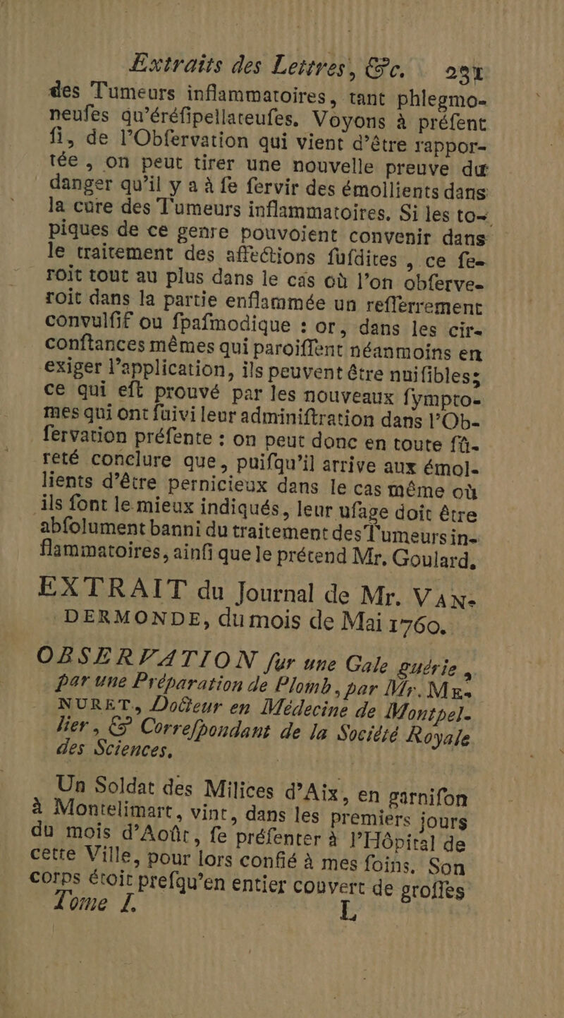 des Tumeurs inflammatoires, tant phlegmo- neufes qu’éréfipellareufes. Voyons à préfent fi, de l’Obfervation qui vient d’être Yappor- tée , On peut tirer une nouvelle preuve dx danger qu’il y a à fe fervir des émoilients dans la cure des T'umeurs inflammatoires, Si les to piques de ce genre pouvoient convenir dans le traitement des affe@ions fufdites , ce fe roit tout au plus dans le cas où l’on obfervee roit dans la partie enflammée un reflerrement convulfif où fpafmodique : or, dans les cir- conftances mêmes qui paroiflent néanmoins en exiger l’application, ils peuvent être nuifibless ce qui eft prouvé par les nouveaux fympto- mes qui Ont füivi leur adminiftration dans l’Ob- fervation préfente : on peut donc en toute fü- reté conclure que, puifqu’il arrive aux émol- lients d’être pernicieux dans le cas même où ils font le mieux indiqués, leur ufage doit être abfolument banni du traitement des Tumeurs in- flammatoires, ainfi que le précend Mr. Goulard, EXTRAIT du Journal de Mr. VAN- DERMONDE, du mois de Mai 1760. OBSERVATION fur une Gale £uérie , Par une Préparation de Plomb, par Mr. M Es NURET., DoGeur en Médecine de Montpel. lier, € Correfpondant de la Socièré Royale des Sciences, | Un Soldat des Milices d’Aïx , En garnifon à Montelimart, vint, dans les premiers jours du mois d’Aoûtr, fe préfenter à l'Hôpital de cette Ville, pour lors confié à mes foins. Son corps étoit prefqu’en entier couvert de grofies Tome L, E
