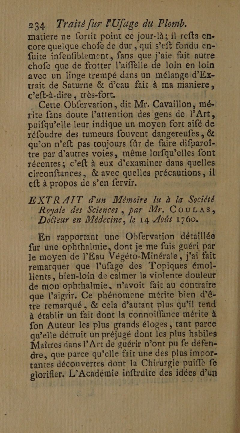 core quelque chofe de dur , qui s’eft fondu en- fuite infenfiblement, fans que j'aie fait autre chofe que de frotter l’aiffelle de loin en loin avec un linge trempé dans un mélange d'Ex- trait de Saturne &amp; d’eau fait à ma maniere, c'eft-à-dire, très-fort. [ Cette Obfervation, dit Mr. Cavaillon, mé- rite fans doute l’attention des gens de l'Art, puifqu’elle leur indique un moyen fort aifé de réfoudre des tumeurs fouvent dangereufes, &amp; qu’on n’eft pas toujours fûr de faire difparoî- tre par d’autres voies, même lorfqu’elles font récentes; c’eft à eux d’examiner dans quelles circonftances, &amp; avec quelles précautions, il eft à propos de s’en fervir. | | EXTRAIT d'un Mémoire lu à la Societe Royale des Sciences, par Mr. CouLas, Doiteur en Médecine, le 14 Août 1760. En rapportant une Obfervation détaillée fur une ophthalmie, dont je me füuis guéri par le moyen de l’Eau Végéto-Minérale, j'ai fait remarquer que l’ufage des Topiques émol- lients, bien-loin de calmer la violente douleur de mon ophrhalmie, n’avoit fait au contraire que l’aigrir. Ce phénomene mérite bien d’é- tre remarqué, &amp; cela d’autant plus qu’il tend à établir un fait dont la connoiffance mérite à fon Auteur les plus grands éloges , tant parce qu’elle détruit un préjugé dont les plus habiles Maîtres dans l’Art de guérir n’ont pu fe défen- tantes découvertes dont la Chirurgie puifié fe glorifier. L’Académie inftruite des idées d’un
