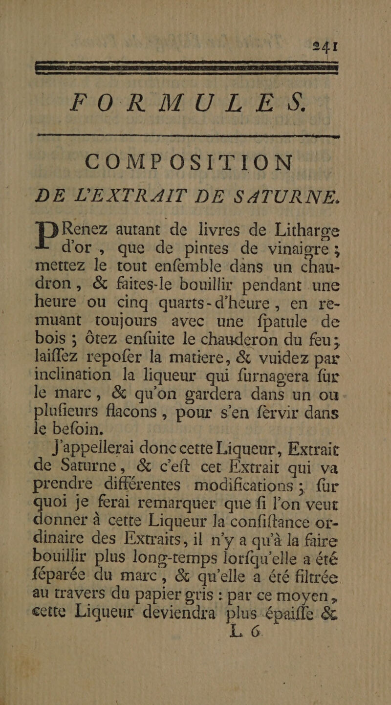 FORMULES. COMPOSITION DE L'EXTRAIT DE SATURNE. Es autant de livres de Litharge d'or , que de pintes de vinaigre; mettez le tout enfémble dans un chau- dron, &amp; faites-le bouillir pendant une heure ou cinq quarts-d’heure , en re- muant toujours avec une fhatule de bois ; Ôtez enfüuite le chauderon du feu; laiflez repofer la matiere, &amp; vuidez par inclination la liqueur qui furnagera fur le marc, &amp; qu'on gardera dans un ou plufieurs flacons , pour s’en fervir dans le befoin. J'appellerai donc cette Liqueur, Extrait de Saturne, &amp; c'eft cer Extrait qui va prendre différentes modifications ; {ur quoi je ferai remarquer que fi l’on veut donner à cette Liqueur la confiftance or- dinaire des Extraits, il n’y a qu'à la faire bouillir plus long-remps lorfqu'elle a été féparée du marc, &amp; qu'elle a été filtrée au travers du papier gris : par ce moyen, cette Liqueur deviendra . épaule &amp; | 6