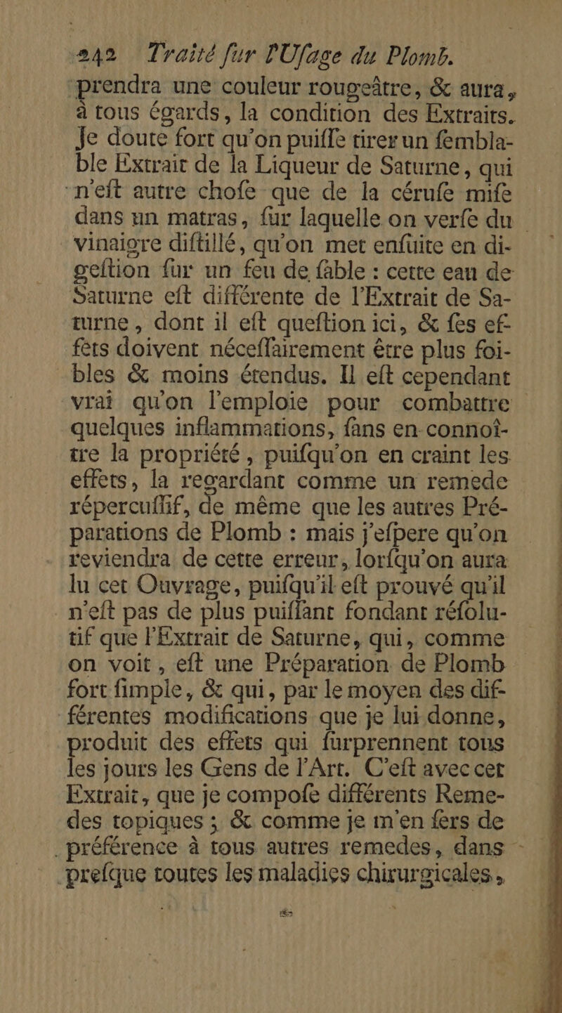 prendra une couleur rougeître, &amp; aura, à tous égards, la condition des Extraits. Je doute fort qu'on puifle tirer un fembla- ble Extrait de la Liqueur de Saturne, qui “n'eft autre chofe que de la cérufe mife vinaigre diftillé, qu'on met enfuite en di- geltion fur un feu de fable : cette eau de Saturne eft différente de l’Extrait de Sa- turne , dont il eft queftion ici, &amp; fes ef- fêts doivent néceffairement être plus foi- bles &amp; moins étendus. Il eft cependant vrai quon l'emploie pour combattre quelques inflammations, fans en connot- tre la propriété, puifqu'on en craint les effets, la regardant comme un remede répercuilf, de même que les autres Pré- parations de Plomb : mais j'efpere qu’on reviendra de cette erreur, lorfqu'on aura lu cet Ouvrage, puifqu'il eft prouvé qu'il n'eft pas de plus puiffant fondant réfolu- tif que l'Extrair de Saturne, qui, comme on voit, eft une Préparation de Plomb fort fimple, &amp; qui, par le moyen des dif- férentes modifications que je lui donne, produit des effets qui fürprennent tous les jours les Gens de l'Art. C'eft avec cet Extrait, que je compofe différents Reme- des topiques ; &amp; comme je m'en fers de prefque toutes les maladies chirurgicales , és